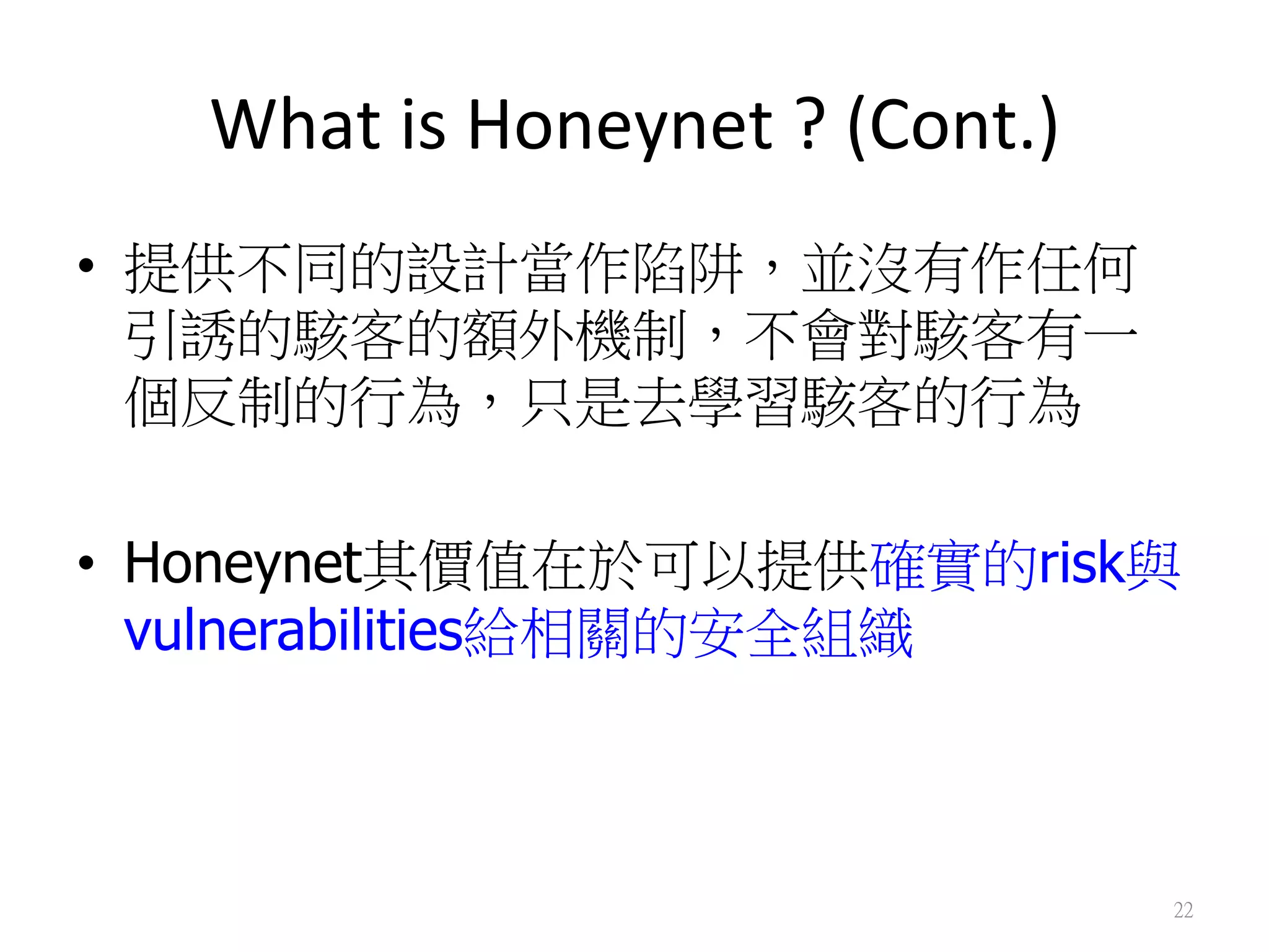 What	
  is	
  Honeynet	
  ?	
  (Cont.)
•  提供不同的設計當作陷阱，並沒有作任何
引誘的駭客的額外機制，不會對駭客有一
個反制的行為，只是去學習駭客的行為
•  Honeynet其價值在於可以提供確實的risk與
vulnerabilities給相關的安全組織
22
 