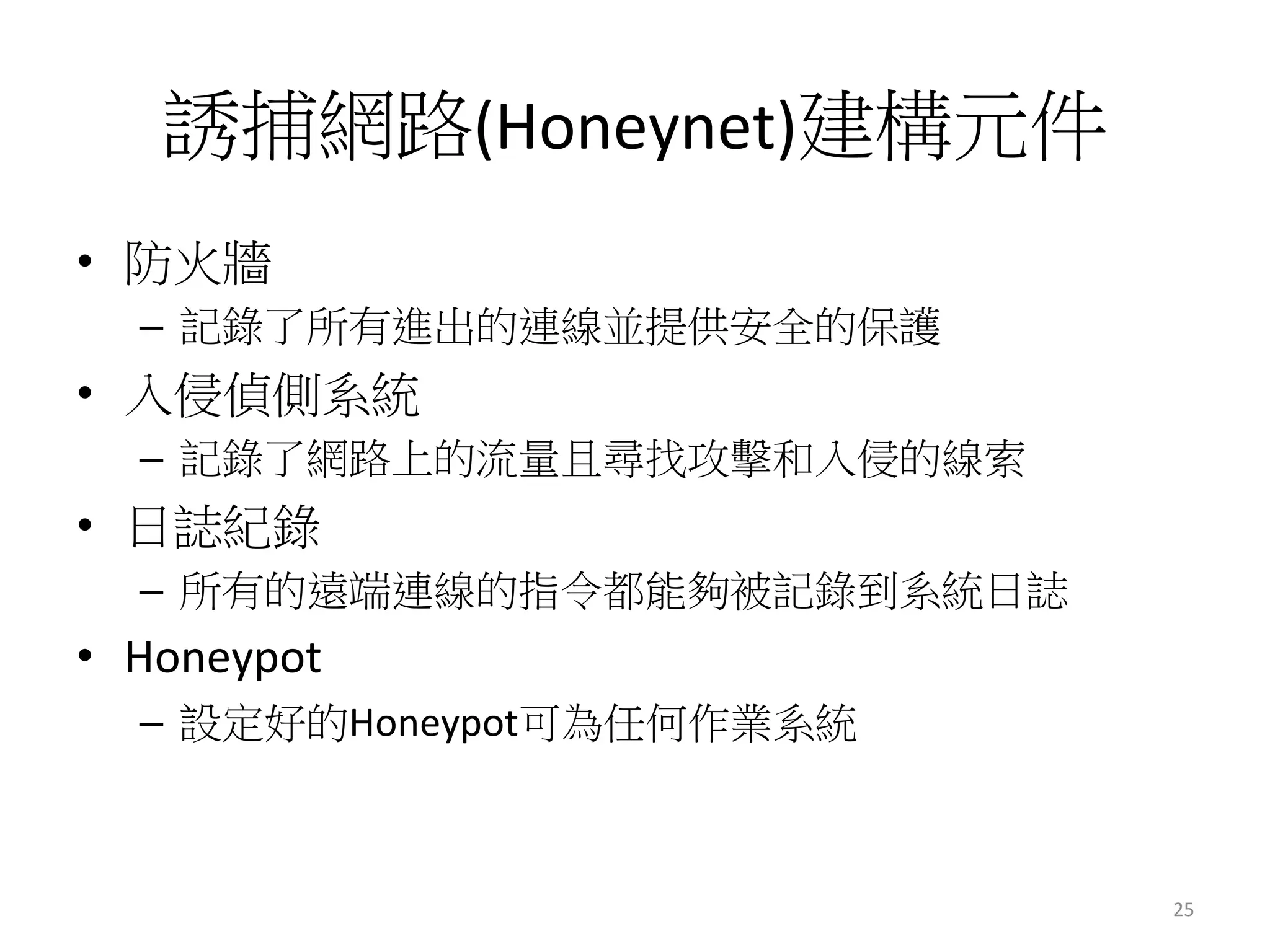 誘捕網路(Honeynet)建構元件
•  防火牆 
–  記錄了所有進出的連線並提供安全的保護
•  入侵偵側系統 
–  記錄了網路上的流量且尋找攻擊和入侵的線索 
•  日誌紀錄
–  所有的遠端連線的指令都能夠被記錄到系統日誌 
•  Honeypot	
  	
  
–  設定好的Honeypot可為任何作業系統 
25	
  
 
