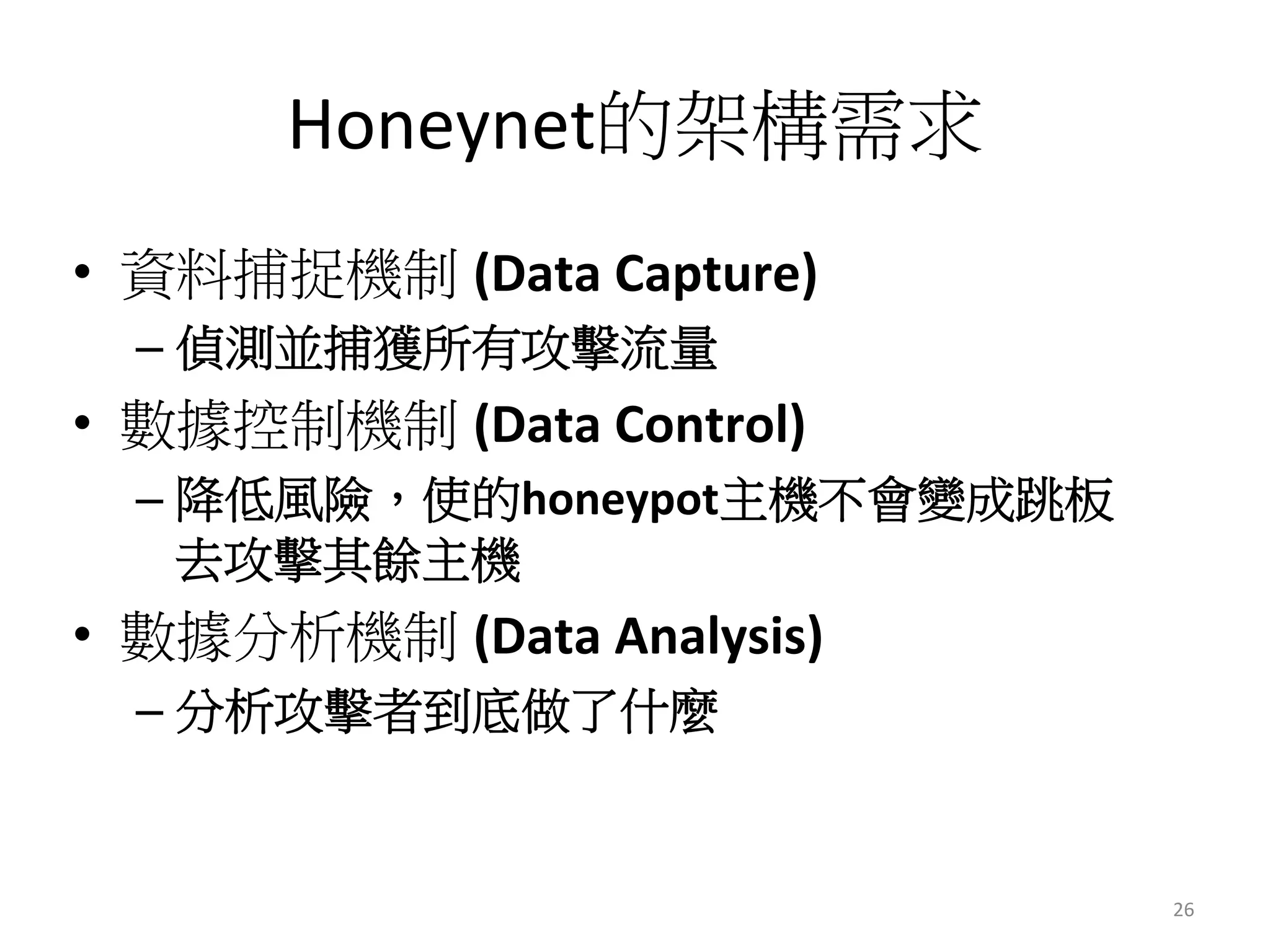 Honeynet的架構需求
•  資料捕捉機制 (Data	
  Capture)	
  
– 偵測並捕獲所有攻擊流量
•  數據控制機制 (Data	
  Control)	
  
– 降低風險，使的honeypot主機不會變成跳板
去攻擊其餘主機
•  數據分析機制 (Data	
  Analysis)	
  
– 分析攻擊者到底做了什麼
26	
  
 
