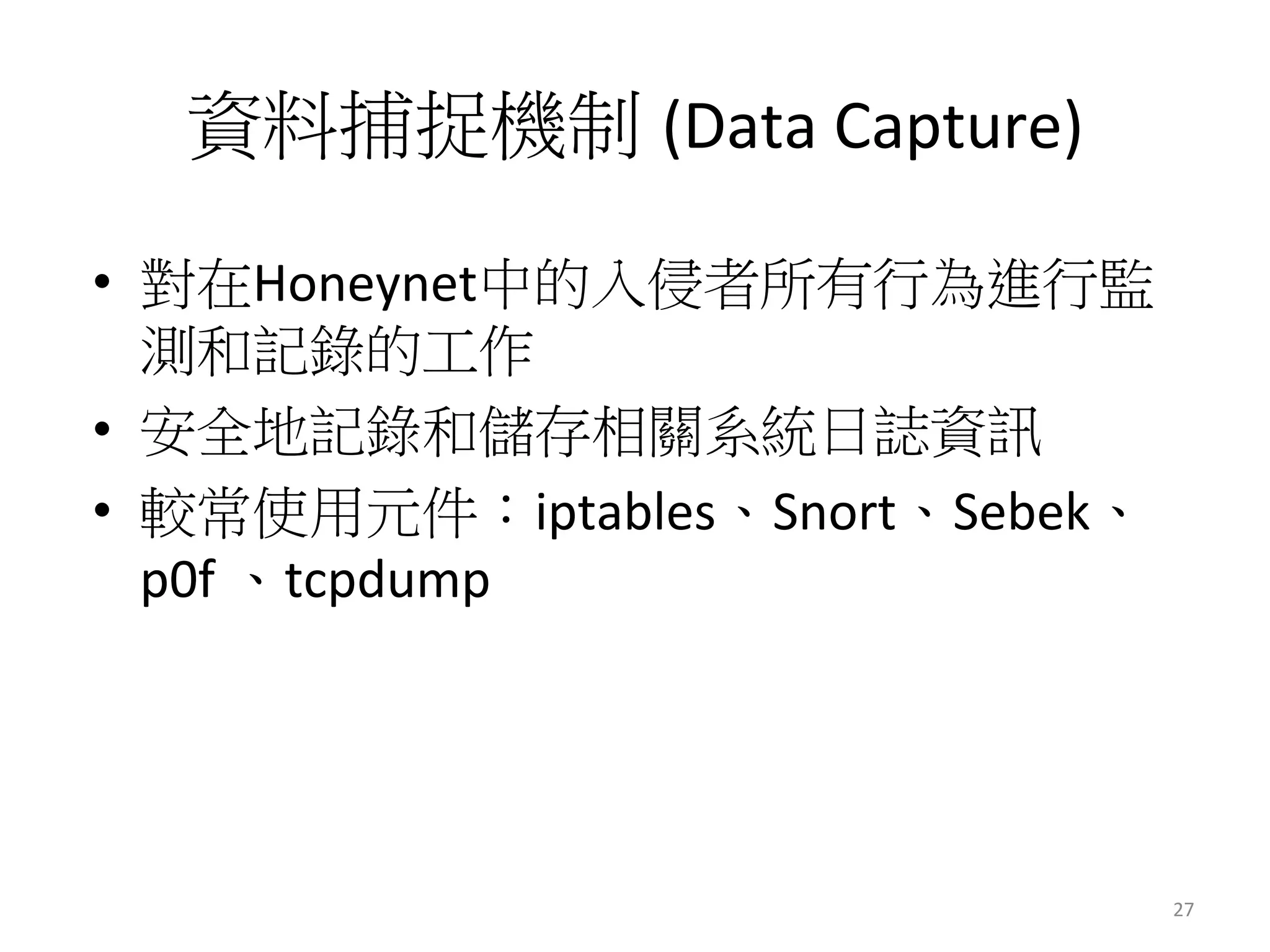 資料捕捉機制 (Data	
  Capture)
•  對在Honeynet中的入侵者所有行為進行監
測和記錄的工作
•  安全地記錄和儲存相關系統日誌資訊
•  較常使用元件：iptables、Snort、Sebek、
p0f	
  、tcpdump	
  
27	
  
 