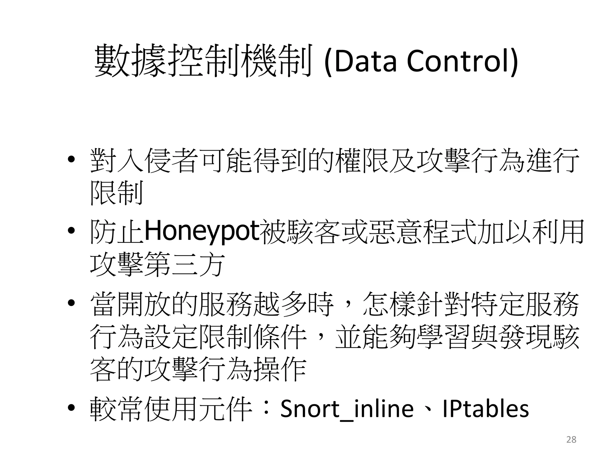 數據控制機制 (Data	
  Control)	
  
•  對入侵者可能得到的權限及攻擊行為進行
限制
•  防止Honeypot被駭客或惡意程式加以利用
攻擊第三方
•  當開放的服務越多時，怎樣針對特定服務
行為設定限制條件，並能夠學習與發現駭
客的攻擊行為操作
•  較常使用元件：Snort_inline、IPtables	
  
28	
  
 