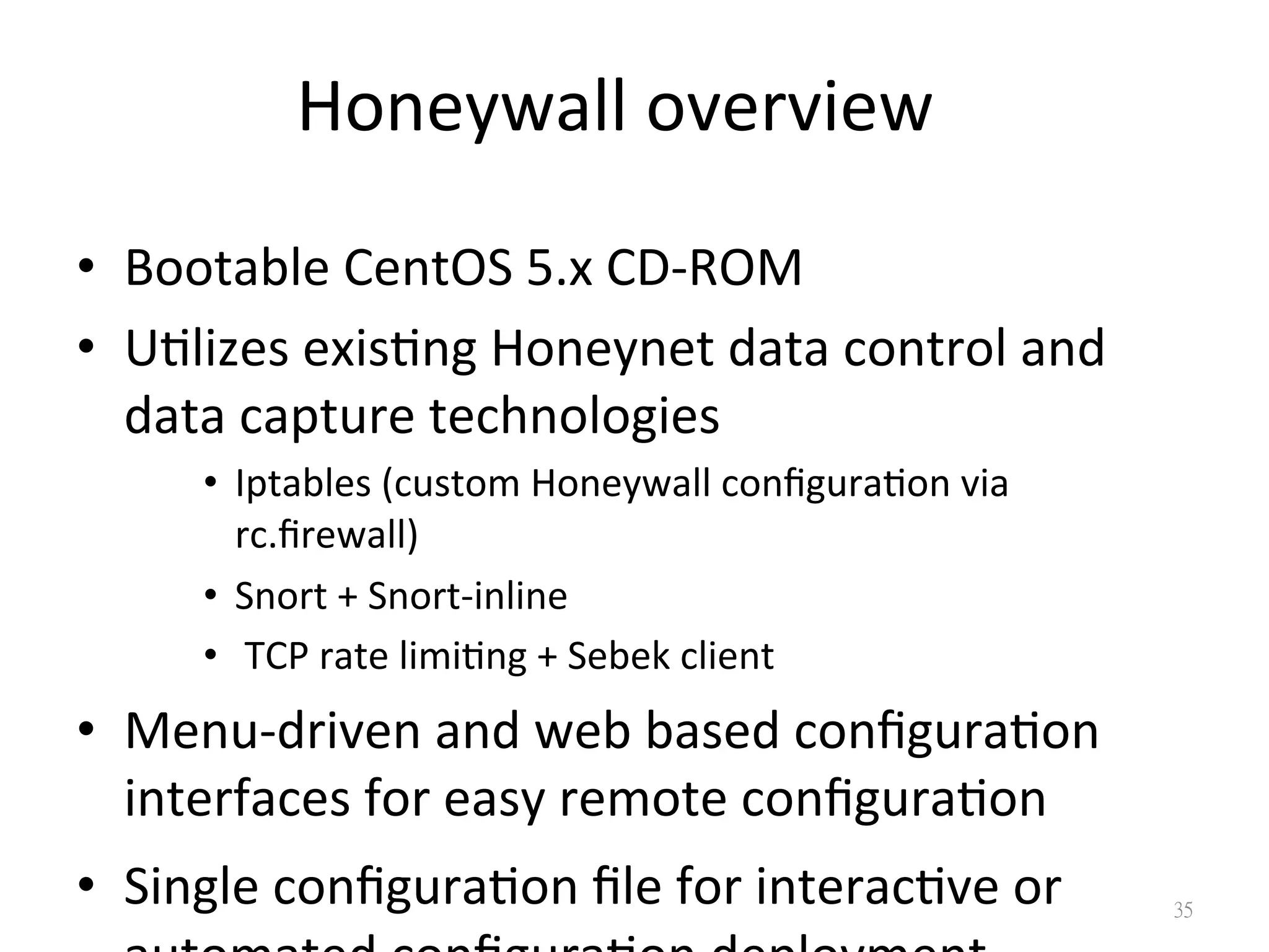 Honeywall	
  overview
•  Bootable	
  CentOS	
  5.x	
  CD-­‐ROM	
  
•  U0lizes	
  exis0ng	
  Honeynet	
  data	
  control	
  and	
  
data	
  capture	
  technologies	
  
•  Iptables	
  (custom	
  Honeywall	
  conﬁgura0on	
  via	
  
rc.ﬁrewall)	
  
•  Snort	
  +	
  Snort-­‐inline	
  
•  	
  TCP	
  rate	
  limi0ng	
  +	
  Sebek	
  client	
  
•  Menu-­‐driven	
  and	
  web	
  based	
  conﬁgura0on	
  
interfaces	
  for	
  easy	
  remote	
  conﬁgura0on	
  
•  Single	
  conﬁgura0on	
  ﬁle	
  for	
  interac0ve	
  or	
   35
 