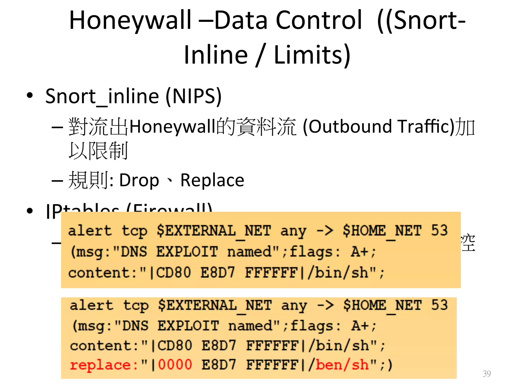 Honeywall	
  –Data	
  Control	
  	
  ((Snort-­‐
Inline	
  /	
  Limits)
•  Snort_inline	
  (NIPS)	
  
– 對流出Honeywall的資料流 (Outbound	
  Traﬃc)加
以限制
– 規則:	
  Drop、Replace	
  
•  IPtables	
  (Firewall)	
  
– 以Policy配合Snort_inline	
  對流出的Traﬃc加以控
制
39
 