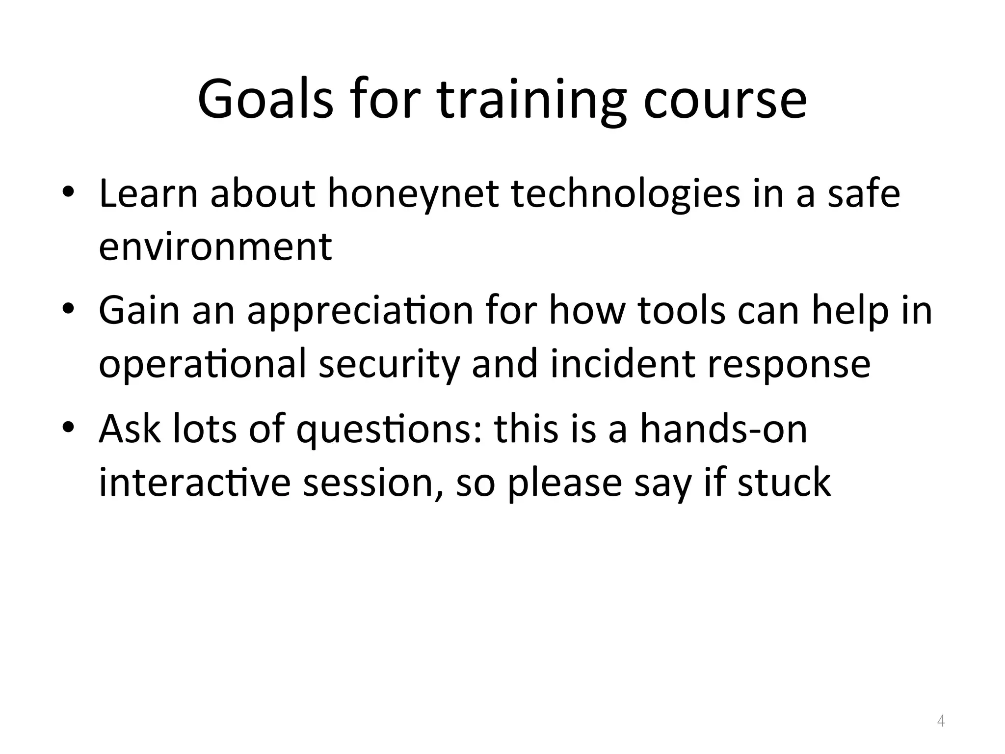 Goals	
  for	
  training	
  course
•  Learn	
  about	
  honeynet	
  technologies	
  in	
  a	
  safe	
  
environment	
  
•  Gain	
  an	
  apprecia0on	
  for	
  how	
  tools	
  can	
  help	
  in	
  
opera0onal	
  security	
  and	
  incident	
  response	
  
•  Ask	
  lots	
  of	
  ques0ons:	
  this	
  is	
  a	
  hands-­‐on	
  
interac0ve	
  session,	
  so	
  please	
  say	
  if	
  stuck	
  
4
 