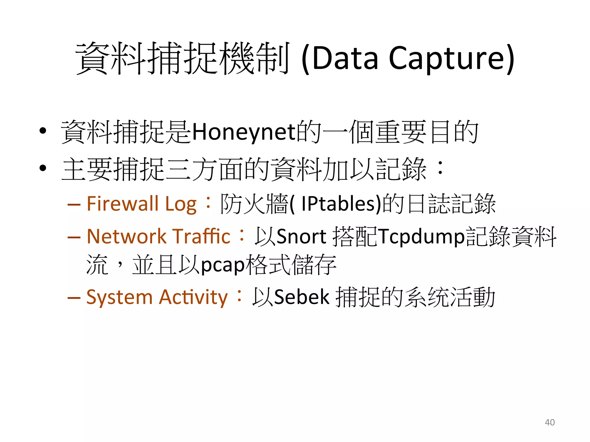 資料捕捉機制 (Data	
  Capture)	
  
•  資料捕捉是Honeynet的一個重要目的
•  主要捕捉三方面的資料加以記錄：
– Firewall	
  Log：防火牆(	
  IPtables)的日誌記錄
– Network	
  Traﬃc：以Snort	
  搭配Tcpdump記錄資料
流，並且以pcap格式儲存
– System	
  Ac0vity：以Sebek	
  捕捉的系统活動
40	
  
 