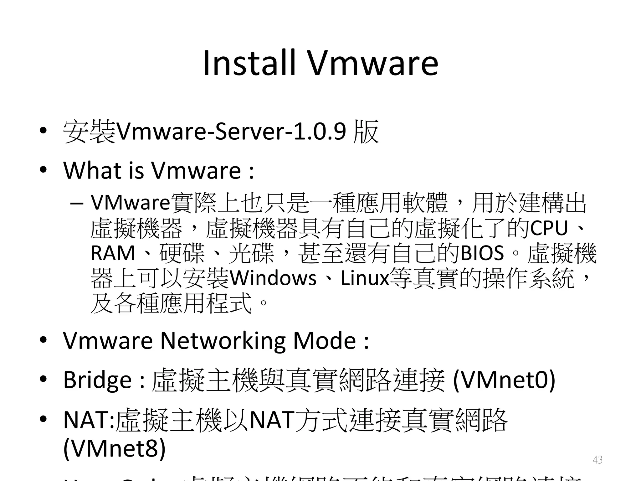 Install	
  Vmware	
  
•  安裝Vmware-­‐Server-­‐1.0.9	
  版	
  
•  What	
  is	
  Vmware	
  :	
  
–  VMware實際上也只是一種應用軟體，用於建構出
虛擬機器，虛擬機器具有自己的虛擬化了的CPU、
RAM、硬碟、光碟，甚至還有自己的BIOS。虛擬機
器上可以安裝Windows、Linux等真實的操作系統，
及各種應用程式。	
  
•  Vmware	
  Networking	
  Mode	
  :	
  
•  Bridge	
  :	
  虛擬主機與真實網路連接 (VMnet0)	
  
•  NAT:虛擬主機以NAT方式連接真實網路
(VMnet8)	
   43
 