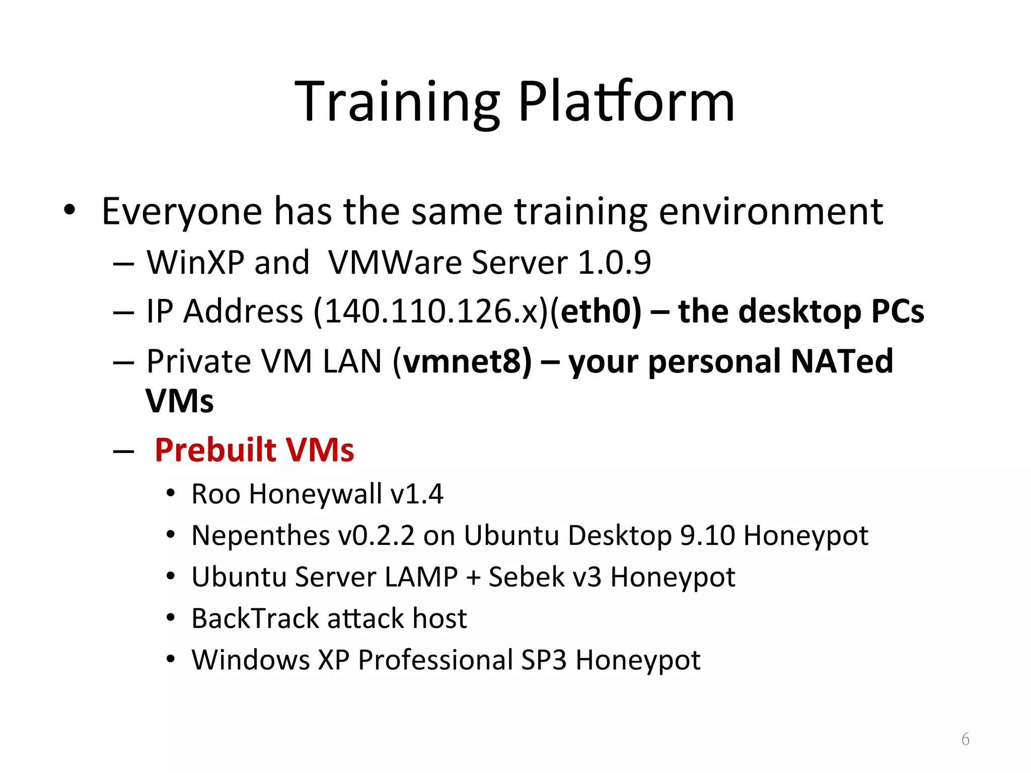 Training	
  Plaborm
•  Everyone	
  has	
  the	
  same	
  training	
  environment	
  
–  WinXP	
  and	
  	
  VMWare	
  Server	
  1.0.9	
  
–  IP	
  Address	
  (140.110.126.x)(eth0)	
  –	
  the	
  desktop	
  PCs	
  
–  Private	
  VM	
  LAN	
  (vmnet8)	
  –	
  your	
  personal	
  NATed	
  
VMs	
  
–  	
  Prebuilt	
  VMs	
  
•  Roo	
  Honeywall	
  v1.4	
  
•  Nepenthes	
  v0.2.2	
  on	
  Ubuntu	
  Desktop	
  9.10	
  Honeypot	
  
•  Ubuntu	
  Server	
  LAMP	
  +	
  Sebek	
  v3	
  Honeypot	
  
•  BackTrack	
  agack	
  host	
  
•  Windows	
  XP	
  Professional	
  SP3	
  Honeypot
6
 