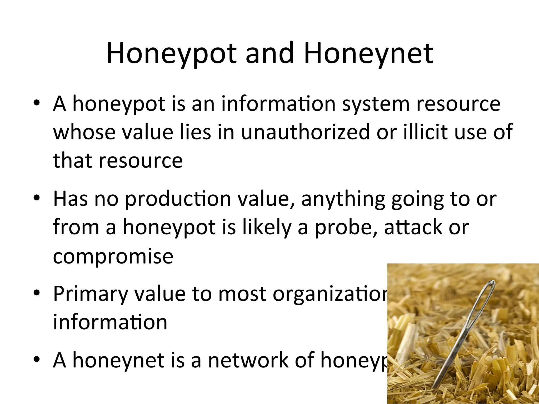 Honeypot	
  and	
  Honeynet	
  
•  A	
  honeypot	
  is	
  an	
  informa0on	
  system	
  resource	
  
whose	
  value	
  lies	
  in	
  unauthorized	
  or	
  illicit	
  use	
  of	
  
that	
  resource	
  
•  Has	
  no	
  produc0on	
  value,	
  anything	
  going	
  to	
  or	
  
from	
  a	
  honeypot	
  is	
  likely	
  a	
  probe,	
  agack	
  or	
  
compromise	
  
•  Primary	
  value	
  to	
  most	
  organiza0ons	
  is	
  
informa0on	
  
•  A	
  honeynet	
  is	
  a	
  network	
  of	
  honeypots
9
 