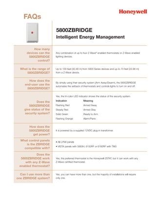FAQs
                          5800ZBRIDGE
                          Intelligent Energy Management

           How many
      devices can the     Any combination of up to four Z-Wave® enabled thermostats or Z-Wave enabled
       5800ZBRIDGE        lighting devices.
             control?

  What is the range of    Up to 100 feet (30.48 m) from 5800 Series devices and up to 70 feet (22.86 m)
      5800ZBRIDGE?        from a Z-Wave device.


        How does the
                          By simply using their security system (Arm Away/Disarm), the 5800ZBRIDGE
     end-user use the
                          automates the setback of thermostats and controls lights to turn on and off.
      5800ZBRIDGE?

                          Yes, the tri-color LED indicator shows the status of the security system.
                          Indication                 Meaning
              Does the
        5800ZBRIDGE       Flashing Red               Armed Away
     give status of the   Steady Red                 Armed Stay
     security system?     Solid Green                Ready to Arm
                          Flashing Orange            Alarm/Panic


        How does the
        5800ZBRIDGE       It is powered by a supplied 12VDC plug-in transformer.
          get power?

  What control panels     • All LYNX panels
     is the ZBRIDGE
                          • VISTA panels with 5883H, 6150RF or 6160RF with TM3
    compatible with?

            Does the
  5800ZBRIDGE work        Yes, the preferred thermostat is the Honeywell ZSTAT, but it can work with any
     with any Z-Wave      Z-Wave certified thermostat.
 enabled thermostat?

  Can I use more than     Yes, you can have more than one, but the majority of installations will require
one ZBRIDGE system?       only one.
 