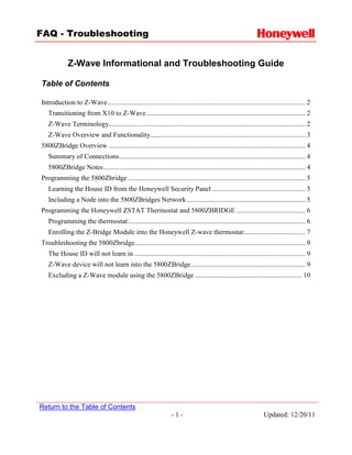 FAQ - Troubleshooting


             Z-Wave Informational and Troubleshooting Guide

Table of Contents

Introduction to Z-Wave................................................................................................................... 2
   Transitioning from X10 to Z-Wave ............................................................................................ 2
   Z-Wave Terminology.................................................................................................................. 2
   Z-Wave Overview and Functionality.......................................................................................... 3
5800ZBridge Overview .................................................................................................................. 4
   Summary of Connections ............................................................................................................ 4
   5800ZBridge Notes ..................................................................................................................... 4
Programming the 5800Zbridge ....................................................................................................... 5
   Learning the House ID from the Honeywell Security Panel ...................................................... 5
   Including a Node into the 5800ZBridges Network ..................................................................... 5
Programming the Honeywell ZSTAT Thermostat and 5800ZBRIDGE ........................................ 6
   Programming the thermostat: ...................................................................................................... 6
   Enrolling the Z-Bridge Module into the Honeywell Z-wave thermostat:................................... 7
Troubleshooting the 5800Zbridge................................................................................................... 9
   The House ID will not learn in ................................................................................................... 9
   Z-Wave device will not learn into the 5800ZBridge .................................................................. 9
   Excluding a Z-Wave module using the 5800ZBridge .............................................................. 10




Return to the Table of Contents
                                                                   -1-                                             Updated: 12/20/11
 