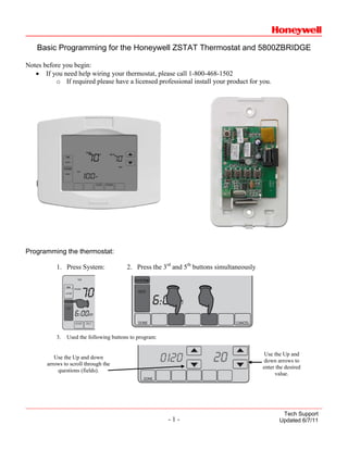 Basic Programming for the Honeywell ZSTAT Thermostat and 5800ZBRIDGE

Notes before you begin:
   • If you need help wiring your thermostat, please call 1-800-468-1502
          o If required please have a licensed professional install your product for you.




Programming the thermostat:

           1. Press System:              2. Press the 3rd and 5th buttons simultaneously




           3.   Used the following buttons to program:

                                                                                           Use the Up and
          Use the Up and down
                                                                                           down arrows to
       arrows to scroll through the
                                                                                           enter the desired
           questions (fields).
                                                                                                value.




                                                                                                   Tech Support
                                                         -1-                                      Updated 6/7/11
 