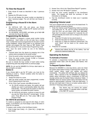 To View the House ID                                                     2. Answer Yes or No to the “Open/Close Report?” question.
                                                                         3. Answer Yes to the “RF Button?” question.
1. Enter House ID mode as described in step 1 (previous
   page).                                                                4. Enter the zone number assigned to the Arm/Disarm
                                                                            button. The keypad will show the summary of user
2. Depress the “D” button to view.
                                                                            information on its display.
3. The unit will display the stored number as described in               5. Test the Arm/Disarm button to make sure it operates
     step 4 (previous page). The unit will then exit House ID               correctly.
     mode.
Programming a House ID in the Alarm                                      Adjusting Volume Level
Control                                                                  This unit is shipped with the volume set to the lowest level. To
                                                                         adjust the volume, proceed as follows:
•    On VISTA-40, 50P, 100, and above, use Device
                                                                         1. Enter the Volume Level Programming mode by pressing
     Programming mode to enable the RF receiver and enter
                                                                             and holding the “A”, “B”, and “D” buttons simultaneously
     the House ID number.
                                                                             until the unit’s red and green LEDs flash alternately.
•    On VIA-30PSE, VISTA-20SE, and below, go to field ✶24                    Note that if no button is pressed for 5 seconds the unit
     and enter the House ID number.                                          will automatically shut down and no change to the volume
Programming the Buttons                                                      level is made.
Each 5804BDV is assigned a unique serial number during                       a. Press the “A” button for low volume level, or
manufacture. Each button on the unit also has a unique                       b. Press the “B” button for medium volume level, or
“loop” number that must be programmed into the alarm control                 c. Press the “C” button for maximum volume level. The
during installation. Assign each button to an individual zone                      word “Alarm” will be heard at the volume level
number and program the Input Type as “BR” (Button Type                             selected.
RF) by entering “5” in the control’s Zone Programming mode.              2. Press the “D” to accept.
Then, input the serial number by one of the following                              Volume level affects the life of the battery. Use low
methods:                                                                           volume for maximum battery life.
•    Transmit twice from the device by pressing one of the
     buttons when prompted for the serial number.
                                                                         Operating the Buttons
•    Enter the serial number manually through the keypad.
•    Enter the serial number through V-LINK or Compass                   To Activate a Function
     downloader software as applicable.                                  To activate a programmed function, press and hold the
Be sure to include the loop number of each button during                 associated button down until the yellow LED flashes; then
programming (see loop assignments on previous page).                     release it.

NOTE: Do not use the 5804BDV for 24-hour silent alarm, as
                                                                         To Request System Status
the unit itself is not silent.                                           Because the 5804BDV is a two-way device, users can check
Button C                                                                 the system status before arming or disarming their system. To
                                                                         check system status, press and release any button
If you choose not to use the “C” button, you must do the
                                                                         momentarily. The yellow LED will flash after you release the
following to avoid a “Check” condition when the button is
                                                                         button. After a second or two, the 5804BDV will display the
accidentally pressed:
                                                                         system status information using a combination of LED and
1. Assign this button to a zone.                                         sounder activity (see the System Status Indications Table). If
2. After the serial number has been programmed, re-enter                 5804BDV does not receive system status information from the
     Zone Programming for that zone.                                     panel for approximately 5 seconds, it will shut itself down. It
3.   At the “Zone Type” prompt, enter 00 and press [✶].                  will also shut itself down if there is no button activity within 5
      a) On VIA-30 controls and below, the system will ask               seconds of receiving a status update.
          whether you want to permanently delete that zone.                              This device may not receive the system
          Enter 0 (No). This will cause the system to retain the
          serial number, but render the button inactive.                                status properly if it operates within a few feet
                                                                                         of the 5881 RF receiver.
      b) On VISTA-40 and above, continue to press [✶] until               WARNING!
          you see the “Enter Zone No?” prompt again. At this
          point, Press 00 and [✶]. Then press ✶99 to exit
          Program mode.
On VISTA-40 and Above
If a button is assigned to zone type 20 (Arm Stay), 21 (Arm
Away), or 22 (Disarm), you must assign a user to the button in
order for it to operate.
To assign a user number to the Arm/Disarm button:
1. Enter [4-digit User Code] + 8 + [User No.] + [4-digit new
    User Code].

                                                                   –2–
 