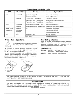 System Status Indications Table
         LED              LED Condition                                  Speech                               System Status
  Red                      On Steady             System Armed Away                            Armed Away or Maximum
                                                 System Armed Stay                            Armed Stay or Instant
                           Flashing              Fire Fire Zone (Faulted Zone)                Fire Alarm in progress
                                                 Alarm Alarm Zone (Faulted Zone)              Armed, Burglary Alarm in progress
                                                 Alarm Alarm Zone (Faulted Zone)              Alarm Memory
  Green                    On Steady             System Disarmed Ready To Arm                 Disarmed, Ready to Arm
                           Flashing              System Disarmed Not Ready To Arm System Not Ready, Zones Faulted
  Yellow (Right)           Flashing              ––                                           Indicates RF transmission
  Red  Green              Alternately           ––                                           In Enter House ID Mode
                           Flashing
                                                                                              In Set Volume Level Mode
  N/A                      N/A                   System AC Loss                               AC Loss Condition
                                                 Low Battery                                  Low Battery Condition


Multiple Button Operations                                                         Low-Battery Indication
                                                                                   When the unit goes into a low battery condition, the yellow
                                                                                   LED will not flash when a button is pressed. Change both
                   The 5804BDV should not be used for 24-hour
                    silent alarm, as the unit itself is not silent.
                                                                                   batteries immediately. Refer to instructions in “To
 WARNING!                                                                          Install/Replace Batteries” paragraph on first page.

The 5804BDV can generate the same responses as keypad                              Specifications
panic key pairs of [✶] + [#] and [✶] + [1] by depressing “A” + “C”                 Physical:      Belt Clip:   4.1H x 2.2”W x 0.8”D
and “B” + “D” button pairs, respectively.                                                         Transmitter:   3.9”H x 2.0”W x 0.69”D
You must depress the button pair for at least 2 seconds for the                    Battery:       Maxell CR2430 or Duracell DL2430
5804BDV to recognize the button pair command. These button
pairs allow the user to activate panic, fire, and medical alarms
depending on control panel programming.

A + C Button Pair                B + D Button Pair




                                                        5804BDV-005-V0




     FOR LIMITATIONS OF THE ENTIRE ALARM SYSTEM, REFER TO THE INSTALLATION INSTRUCTIONS FOR THE
     CONTROL WITH WHICH THIS DEVICE IS USED.


                                                                 FCC STATEMENT
     This device complies with Part 15 of the FCC rules. Operation is subject to the following two conditions: (1)
     This device may not cause harmful interference, and (2) This device must accept any interference received,
     including interference that may cause undesired operation.
                                                                FCC ID.CFS8DL5804BDV




                                                                             –3–
 
