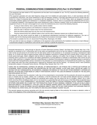 FEDERAL COMMUNICATIONS COMMISSION (FCC) Part 15 STATEMENT
  This equipment has been tested to FCC requirements and has been found acceptable for use. The FCC requires the following statement
  for your information:
  This equipment generates and uses radio frequency energy and if not installed and used properly, that is, in strict accordance with the
  manufacturer's instructions, may cause interference to radio and television reception. It has been type tested and found to comply with the
  limits for a Class B computing device in accordance with the specifications in Part 15 of FCC Rules, which are designed to provide
  reasonable protection against such interference in a residential installation. However, there is no guarantee that interference will not occur
  in a particular installation. If this equipment does cause interference to radio or television reception, which can be determined by turning the
  equipment off and on, the user is encouraged to try to correct the interference by one or more of the following measures:
  •       If using an indoor antenna, have a quality outdoor antenna installed.
  •       Reorient the receiving antenna until interference is reduced or eliminated.
  •       Move the radio or television receiver away from the receiver/control.
  •       Move the antenna leads away from any wire runs to the receiver/control.
  •       Plug the receiver/control into a different outlet so that it and the radio or television receiver are on different branch circuits.
  If necessary, the user should consult the dealer or an experienced radio/television technician for additional suggestions. The user or
  installer may find the following booklet prepared by the Federal Communications Commission helpful: Interference Handbook.
  This booklet is available from the U.S. Government Printing Office, Washington, DC 20402.
  The user shall not make any changes or modifications to the equipment unless authorized by the Installation Instructions or User's Manual.
  Unauthorized changes or modifications could void the user's authority to operate the equipment.

                                                             LIMITED WARRANTY

Honeywell International Inc., acting through its Security  Custom Electronics business (Seller) 165 Eileen Way, Syosset, New York 11791,
warrants its product(s) to be in conformance with its own plans and specifications and to be free from defects in materials and workmanship
under normal use and service for 24 months from the date stamp control on the product(s) or, for product(s) not having a manufacturer’s date
stamp, for 12 months from date of original purchase unless the installation instructions or catalog sets forth a shorter period, in which case the
shorter period shall apply. Seller's obligation shall be limited to repairing or replacing, at its option, free of charge for materials or labor, any
product(s) which is proved not in compliance with Seller's specifications or proves defective in materials or workmanship under normal use and
service. Seller shall have no obligation under this Limited Warranty or otherwise if the product(s) is altered or improperly repaired or serviced by
anyone other than Honeywell factory service. Connection of any device(s) to a communicating bus of a Honeywell security system (e.g., keypad
bus, polling loop) other than those manufactured or approved by Honeywell shall void this warranty. For warranty service, return product(s)
transportation prepaid, to Honeywell Factory Service, 165 Eileen Way, Syosset, New York 11791.

THERE ARE NO WARRANTIES, EXPRESS OR IMPLIED, OF MERCHANTABILITY, OR FITNESS FOR A PARTICULAR PURPOSE OR
OTHERWISE, WHICH EXTEND BEYOND THE DESCRIPTION ON THE FACE HEREOF. IN NO CASE SHALL SELLER BE LIABLE TO
ANYONE FOR ANY CONSEQUENTIAL OR INCIDENTAL DAMAGES FOR BREACH OF THIS OR ANY OTHER WARRANTY, EXPRESS OR
IMPLIED, OR UPON ANY OTHER BASIS OF LIABILITY WHATSOEVER, EVEN IF THE LOSS OR DAMAGE IS CAUSED BY THE SELLER'S
OWN NEGLIGENCE OR FAULT.
Seller does not represent that the product(s) it sells may not be compromised or circumvented; that the product(s) will prevent any personal
injury or property loss by burglary, robbery, fire or otherwise; or that the product(s) will in all cases provide adequate warning or protection.
Customer understands that a properly installed and maintained alarm system may only reduce the risk of a burglary, robbery, fire, or other
events occurring without providing an alarm, but it is not insurance or a guarantee that such will not occur or that there will be no personal injury
or property loss as a result. CONSEQUENTLY, SELLER SHALL HAVE NO LIABILITY FOR ANY PERSONAL INJURY, PROPERTY DAMAGE
OR OTHER LOSS BASED ON A CLAIM THAT THE PRODUCT(S) FAILED TO GIVE WARNING. HOWEVER, IF SELLER IS HELD LIABLE,
WHETHER DIRECTLY OR INDIRECTLY, FOR ANY LOSS OR DAMAGE ARISING UNDER THIS LIMITED WARRANTY OR OTHERWISE,
REGARDLESS OF CAUSE OR ORIGIN, SELLER'S MAXIMUM LIABILITY SHALL NOT IN ANY CASE EXCEED THE PURCHASE PRICE OF
THE PRODUCT(S), WHICH SHALL BE THE COMPLETE AND EXCLUSIVE REMEDY AGAINST SELLER.

This warranty replaces any previous warranties and is the only warranty made by Seller on this product(s). No increase or alteration, written or
verbal, of the obligations of this Limited Warranty is authorized.




                                            165 Eileen Way, Syosset, New York 11791
                                                 Copyright © 2004 Honeywell International Inc.

                                                           www.honeywell.com/security


ÊK3635V3aŠ
K3635V3 9/04 Rev. A
 