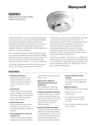 5806W3
WIRELESS PHOTOELECTRIC
SMOKE DETECTOR




Honeywell’s 5806W3 is a 3V battery operated, photoelectronic          eliminate nuisance alarms and virtually eliminates non-billable
smoke detector with a built-in wireless transmitter. It facilitates   service calls and fines resulting from false alarms. The
fire verification for false alarm reduction requirements by           microprocessor allows the detector to automatically maintain
ANSI/SIA CP-01standards and is intended for use with any of           proper operation at factory calibrated detection levels,
Honeywell’s 5800 Series wireless receiver/transceivers for            even when sensitivity is altered due to the presence of
residential installations. The 5881ENHC or 5883H receivers are        contaminants settling into the unit’s smoke chamber.
required for commercial installations.                                A removable detector cover and chamber top allows the
                                                                      technician to quickly and easily clean the detector chamber
The transmitter can send alarm, tamper, maintenance (when
                                                                      without disassembling the detector head.
control panels are equipped to process maintenance signals)
and battery condition messages to the system’s receiver. The          Since there are no holes to drill or wires to run, installers can
maintenance signal fully complies with the sensitivity test           preserve the beauty of the protected premise while protecting
requirement specified in NFPA 72, 7-2.2 and is UL approved.           it. The 5806W3 is an ideal smoke detector for difficult to wire
                                                                      locations, applications where room aesthetics are critical or
The 5806W3 incorporates a state-of-the-art optical sensing
                                                                      where hazardous materials exist.
chamber and advanced microprocessor. It also helps


FEATURES
• Smoothing Algorithms                            chamber without disassembling the          • Improved Robust RF Field
  Mathematical calculations in the                detector head.                               Strength
  detector’s software that minimize                                                            The distance between the detector
                                                • Approved UL Listings for
  nuisance alarms by smoothing out                                                             and receiver has been significantly
                                                  Residential and Commercial
  short term spikes from dust and                                                              increased.
                                                  Applications
  smoke.
                                                  Both residential and commercial            Additional Features:
• Smart Check                                     installation requirements are met.         • Utilizes one long-life 3V lithium battery
  A signal is sent to the control panel
                                                • Additional LED Status Indicators           • Microcontroller runs on an
  when the detector requires cleaning.
                                                  Identifying between alarm or trouble         4.0 MHz clock
  This allows a regular, non-emergency
                                                  conditions is easier with green and
  service call to clean the detector                                                         • Horn operates at 3.3 KHz with
                                                  red LED status indicators. The green
  before it goes into alarm.                                                                   sound pressure level of 85dBA
                                                  LED denotes a normal condition
                                                                                               at 10 feet
• Drift Compensation                              while the red LED indicates an
  Virtually eliminates nuisance alarms            abnormal condition.                        • Built-in wireless transmitter, temporal
  from long-term dust build-up by                                                              code 3 sounder
                                                • Easy-to-install Mounting Base
  automatically adjusting the detector’s
                                                  The sturdy mounting base allows the
  sensitivity.
                                                  detector to be more easily installed
• Removable Detector Cover and                    on uneven surfaces (i.e. stucco). The
  Chamber Top                                     mounting base has larger mounting
  Provides the technician the ability to          ports to accommodate drywall
  quickly and easily clean the detector           anchors for easy surface mounting.
 