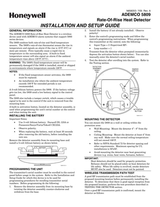 N8583V3 7/05 Rev. A
                                                                                             ADEMCO 5809
                                                                                 Rate-Of-Rise Heat Detector
                               INSTALLATION AND SETUP GUIDE
GENERAL INFORMATION                                                  2.   Install the battery (if not already installed). Observe
The ADEMCO 5809 Rate-of-Rise Heat Detector is a wireless                  polarity!
device used with ADEMCO alarm systems that support 5800              3.   Enter the control’s programming mode and follow the
series devices.                                                           control’s programming instructions. When programming
The 5809 combine both rate-of-rise and fixed temperature                  this transmitter at the control, note the following:
sensors. The 5809’s rate-of-rise thermostat senses the rise in            •    Input Type = 3 (Supervised RF)
temperature and signals an alarm if the rise is 15°F (8°C) or             •    Loop number = 1
more per minute. Fires typically cause a rapid rise in                    Transmit from the detector when prompted (momentarily
temperature in the surrounding area. A built-in fixed                     depress the activation button shown below). You can also
temperature sensor will also signal an alarm if the ambient               manually enter the detector’s serial number.
temperature rises above 135°F (57°C).
                                                                     4.   Test the detector after enrolling into the system. Refer to
WARNING: The 5809’s fixed temperature sensor will be                      the Testing section.
permanently damaged if the 5809 is installed, stored or shipped
                                                                             DETECTOR
in environments where temperature exceeds 120°F.                             ASSEMBLY                               TAMPER
                                                                               INDEX                                SWITCH
NOTES:                                                                          TAB
     •    If the fixed temperature sensor activates, the 5809
          must be replaced.
     •    An installation site where the ambient temperature
          exceeds 100°F for extended periods is not
          recommended.
A 3-volt lithium battery powers the 5809. If the battery voltage
gets too low, the 5809 send a low battery signal to the control
panel.
The 5809 also include a tamper switch, which causes a trouble
signal to be sent to the control if the unit is removed from the
mounting base.
A built-in activation button, located on the detector assembly, is
used when programming the unit’s serial number at the control                                                        ACTIVATION
                                                                                                                      BUTTON
and when testing the unit.
INSTALLING THE BATTERY                                                                                                   5809EN-001-V0



Important Notes:                                                     MOUNTING THE DETECTOR
     •    Use 3-volt lithium battery: Duracell DL 123A or            You can mount the 5809 on a wall or ceiling within the
          Panasonic/Sanyo/Varta/Tekcell CR123A.                      protection area:
     •    Observe polarity.                                              •    Wall Mounting: Mount the detector 4” - 6” from the
     •    When replacing the battery, wait at least 30 seconds                ceiling.
          after removing the old battery, before installing the          •    Ceiling Mounting: Mount the detector at least 4” from
          new one.                                                            any wall. Make sure the normal ceiling temperature
Remove the detector assembly from its mounting base and                       will not exceed 100°F.
install a 3-volt lithium battery as shown below.                         •    Refer to NFPA Standard 72 for detector spacing and
                                                                              other requirements. Maximum spacing for UL
                             BATTERY
                                                                              installations is 50’x50’.
                                                                         •    Avoid mounting the detector near heat generating
                                                                              devices (e.g. ovens, heat vents, furnaces, boilers).
                                                                     IMPORTANT:
                                                                         Heat detectors should be used for property protection.
                                                                         Reliance should not be placed solely on heat detectors for
                                                   5809EN-003-V0
                                                                         life safety. When life safety is involved, smoke detectors
PROGRAMMING THE UNIT                                                     MUST also be used. Detectors must not be painted.
The transmitter’s serial number must be enrolled in the control      WIRELESS TRANSMISSION PATH TEST
panel before usage in the system. Refer to the Installation and
                                                                     A good RF transmission path must be established from the
Setup Guide for which this device is to be used for
                                                                     proposed mounting location before permanently installing the
programming procedures for enrolling transmitter serial
                                                                     detector. To determine that there is good signal reception from
numbers. Before programming do the following:
                                                                     the proposed location, perform the test procedure described in
1. Remove the detector assembly from its mounting base by            TESTING THE DETECTOR section.
    twisting the detector assembly counter-clockwise and
                                                                     Once a good RF transmission path is confirmed, mount the
    withdraw from the base.
                                                                     detector as follows:
 