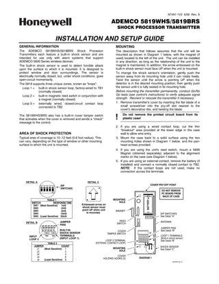 N7491-1V2 6/06 Rev. A

                                                                                 ADEMCO 5819WHS/5819BRS
                                                                                      SHOCK PROCESSOR TRANSMITTER

                                        INSTALLATION AND SETUP GUIDE
GENERAL INFORMATION                                                                  MOUNTING
The ADEMCO 5819WHS/5819BRS Shock Processor                                           The description that follows assumes that the unit will be
Transmitters each feature a built-in shock sensor and are                            mounted as shown in Diagram 1 below, with the magnet (if
intended for use only with alarm systems that support                                used) located to the left of the unit. The unit can be installed
ADEMCO 5800 Series wireless devices.                                                 in any direction, as long as the relationship of the unit to the
The built-in shock sensor is used to detect forcible attack                          magnet is maintained. In addition, the arrow embossed on the
upon the surface to which it is mounted. It is designed to                           built-in shock sensor must face UP when the unit is mounted.
protect window and door surroundings. The sensor is                                  To change the shock sensor's orientation, gently push the
electrically normally closed, but, under shock conditions, goes                      sensor away from its mounting hole until it can rotate freely.
open-circuit momentarily.                                                            Twist the sensor until the arrow is pointing UP when the
The 5819 supports three unique zones, known as "loops":                              detector is in the desired mounting position; then gently push
   Loop 1 = built-in shock sensor loop, factory-wired to TB1                         the sensor until it is fully seated in its mounting hole.
                (normally closed)                                                    Before mounting the transmitter permanently, conduct Go/No
   Loop 2 = built-in magnetic reed switch in conjunction with                        Go tests (see control's instructions) to verify adequate signal
                a magnet (normally closed)                                           strength. Reorient or relocate the transmitter if necessary.
   Loop 3 = externally wired, closed-circuit contact loop                            1. Remove transmitter's cover by inserting the flat blade of a
                connected to TB2                                                         small screwdriver into the pry-off slot nearest to the
                                                                                         cover's decorative ribs, and twisting the blade.


                                                                                    !
The 5819WHS/BRS also has a built-in cover tamper switch                                   Do not remove the printed circuit board from its
that activates when the cover is removed and sends a "check"                              plastic case!
message to the control.
                                                                                     2. If you are using a wired contact loop, cut the thin
                                                                                        "breakout" area provided at the lower edge in the case
AREA OF SHOCK PROTECTION                                                                wall to allow wire entry.
Typical area of coverage is 10 -12 feet (5-6 foot radius). This                      3. Mount the case back to a solid surface using the two
can vary, depending on the type of window or other mounting                             mounting holes shown in Diagram 1 below, and the pan-
surface to which the unit is mounted.                                                   head screws provided.
                                                                                     4. If you are using the unit's reed switch, mount a 5899
                                                                                        Magnet (obtained separately) adjacent to the alignment
                                                                                        marks on the case (see Diagram 1 below).
                                                                                     5. If you are using an external contact, remove the battery (if
                                                                                        installed) and connect a normally closed contact to TB2.
                                                                                        NOTE: If the contact loops are not used, make no
                                                                                        connection across the terminals.


     DETAIL A                                                 DETAIL C
                5   4    3    2   1
                                         DIP                                                                          COVER PRY-OFF POINT
                                         SWITCHES
                                  ON                                                                                          DO NOT REMOVE
                                                                                                                              PC BOARD FROM
                                                                                                                               BACK OF CASE
                                                                                   MOUNTING
                                                                                                             +
                    TABLE 1
                                                                                                            BATTERY




         SWITCH           RESPONSE TIME                                               HOLE
          SW1 (Most Sensitive) 1mS                        Embossed arrow on
          SW2                    2mS                      shock sensor must
          SW3                    5mS                      point UP when unit        MAGNET
          SW4                   10mS                         is mounted.                                     –               DIP SWITCHES
          SW5 (Least Sensitive) 20mS                                                                                         See Detail “A”

                                         JUMPER                                        REED                                  ANTENNA
     DETAIL B                                                                        SWITCH
                                         PINS
                                                                                                                             JUMPER PINS
                 J5 J4 J3 J2 J1          BUILT-IN                                      COVER                                 See Detail “B”
                                         SHOCK SENSOR                          TAMPER SWITCH
       INPUT            TB2       TB1    TERMINALS                                                                           LOOP 1 TERMINALS
       LOOP 3                            (INPUT LOOP 1)                                                                      (Built-in shock sensor)
                                                                           LOOP 3 TERMINAL                                   See Detail “B”
                             TABLE 2                                (EXTENAL CONTACT LOOP)
           JUMPER                 COUNT                                                                                      SHOCK SENSOR
             J1   (Most Sensitive) 1                                               MOUNTING                                  See Detail “C”
             J2                     2                                                 HOLE
             J3                     4
             J4                     6                                               COVER
                                                                          HOLDING HOOKS (2)           DIAGRAM 1
             J5   (Least Sensitive) 8
                                                                                                                                         5819WHS-001-V1
 