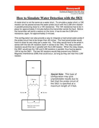Technical Support Step-By-Step
                                                                       Created on 09/19/05


  How to Simulate Water Detection with the 5821
A metal short is not the same as a water short. To simulate a water short, a 10K
resistor can be placed across the water probe circuit with the 2.2M ohm resistor
in parallel producing close to a 10K resistance. The 10K resistance has to be in
place for approximately 3 minutes before the transmitter sends the fault. Before
the transmitter will send a restore on the zone, it has to see the 2.2M ohm
resistance, again, for approximately 3 minutes.

This configuration can also provide a way to integrate a hard wired water probe if
the probe circuit has to be longer than 48 inches. The hard wired probe would
have to close its own relay per a water trip. This relay would have to be wired in
series with the two 5K resistors (both in series to be 10K). The relay and both
resistors would then be in parallel with the 2.2M resistor. When the relay closes,
the 5821 would see the 10K and 2.2M resistors in parallel, thus having approx
10K to trip the 5821. The two 5K resistors would help prevent any Electro-
Magnetic Interference (EMI) that could occur, as long as they are near the 2.2M
resistor.




                      5821




                                                 
                                                 
                    2.2M ohm                     
                                          48”    
                                                 
                                                 


      5K ohm                            5K ohm




               Hard wire water sensor
               with N.O. relay
 