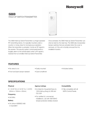5869
HOLD-UP SWITCH/TRANSMITTER




The 5869 Hold-Up Switch/Transmitter is a finger-operated        Once activated, the 5869 Hold-Up Switch/Transmitter can
RF transmitting device. It is typically mounted under a         only be reset by the reset key. The 5869 also incorporates
counter or money draw for inconspicuous operation.              tamper switches that are activated when the cover is
When the transmitter is activated, it emits an RF signal to     removed, or if the unit is forcibly removed from its
the receiver. The security system control panel sends a         installation location.
burglary alarm to the central station when a RF signal is
received from an enrolled Hold-Up Switch/Transmitter.




FEATURES

• No wires to run                          • Easily mounted                         • Includes battery

• Front and back tamper resistant          • Quick enrollment




SPECIFICATIONS

Physical                                  Agency Listings                           Compatibility

• 1-15/16" W x 5-15/16" H x 1 3/16"D      • UL listed for Household Burg UL         • Fully compatible with all
  (50mm x 150mm x 30mm)                     1023,Hold-up Burg UL 636 and              VISTA Control Panels
                                            CUL 634
Frequency
                                          • For certified UL commercial
• 345 MHz
                                            installations, use with 5881ENHC
Battery                                     tamper-protected wireless receiver
• 3V Lithium ADEMCO 466
  or equivalent
 