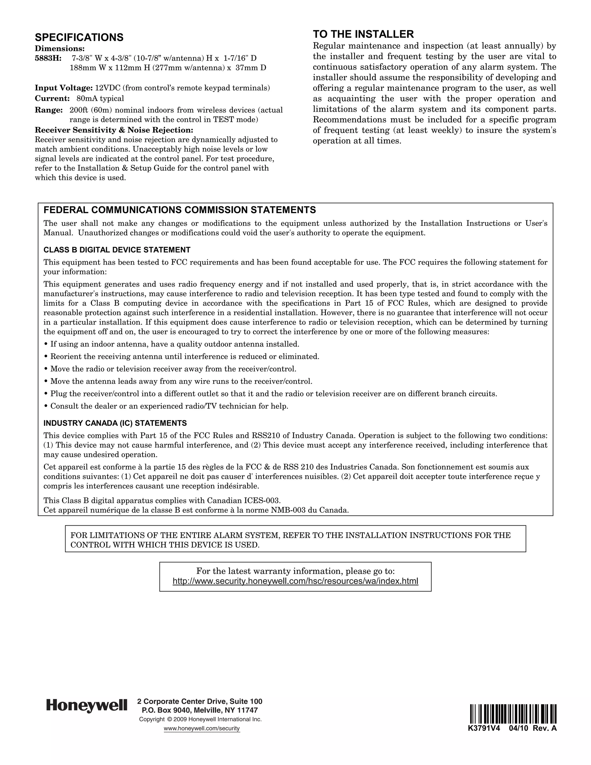 SPECIFICATIONS                                                                  TO THE INSTALLER
Dimensions:                                                                     Regular maintenance and inspection (at least annually) by
5883H: 7-3/8" W x 4-3/8" (10-7/8” w/antenna) H x 1-7/16" D                      the installer and frequent testing by the user are vital to
       188mm W x 112mm H (277mm w/antenna) x 37mm D                             continuous satisfactory operation of any alarm system. The
                                                                                installer should assume the responsibility of developing and
Input Voltage: 12VDC (from control’s remote keypad terminals)                   offering a regular maintenance program to the user, as well
Current: 80mA typical                                                           as acquainting the user with the proper operation and
Range: 200ft (60m) nominal indoors from wireless devices (actual                limitations of the alarm system and its component parts.
           range is determined with the control in TEST mode)                   Recommendations must be included for a specific program
Receiver Sensitivity & Noise Rejection:                                         of frequent testing (at least weekly) to insure the system's
Receiver sensitivity and noise rejection are dynamically adjusted to            operation at all times.
match ambient conditions. Unacceptably high noise levels or low
signal levels are indicated at the control panel. For test procedure,
refer to the Installation & Setup Guide for the control panel with
which this device is used.



  FEDERAL COMMUNICATIONS COMMISSION STATEMENTS
  The user shall not make any changes or modifications to the equipment unless authorized by the Installation Instructions or User's
  Manual. Unauthorized changes or modifications could void the user's authority to operate the equipment.

  CLASS B DIGITAL DEVICE STATEMENT
  This equipment has been tested to FCC requirements and has been found acceptable for use. The FCC requires the following statement for
  your information:
  This equipment generates and uses radio frequency energy and if not installed and used properly, that is, in strict accordance with the
  manufacturer's instructions, may cause interference to radio and television reception. It has been type tested and found to comply with the
  limits for a Class B computing device in accordance with the specifications in Part 15 of FCC Rules, which are designed to provide
  reasonable protection against such interference in a residential installation. However, there is no guarantee that interference will not occur
  in a particular installation. If this equipment does cause interference to radio or television reception, which can be determined by turning
  the equipment off and on, the user is encouraged to try to correct the interference by one or more of the following measures:
  • If using an indoor antenna, have a quality outdoor antenna installed.
  • Reorient the receiving antenna until interference is reduced or eliminated.
  • Move the radio or television receiver away from the receiver/control.
  • Move the antenna leads away from any wire runs to the receiver/control.
  • Plug the receiver/control into a different outlet so that it and the radio or television receiver are on different branch circuits.
  • Consult the dealer or an experienced radio/TV technician for help.

  INDUSTRY CANADA (IC) STATEMENTS
  This device complies with Part 15 of the FCC Rules and RSS210 of Industry Canada. Operation is subject to the following two conditions:
  (1) This device may not cause harmful interference, and (2) This device must accept any interference received, including interference that
  may cause undesired operation.
  Cet appareil est conforme à la partie 15 des règles de la FCC & de RSS 210 des Industries Canada. Son fonctionnement est soumis aux
  conditions suivantes: (1) Cet appareil ne doit pas causer d' interferences nuisibles. (2) Cet appareil doit accepter toute interference reçue y
  compris les interferences causant une reception indésirable.
  This Class B digital apparatus complies with Canadian ICES-003.
  Cet appareil numérique de la classe B est conforme à la norme NMB-003 du Canada.


         FOR LIMITATIONS OF THE ENTIRE ALARM SYSTEM, REFER TO THE INSTALLATION INSTRUCTIONS FOR THE
         CONTROL WITH WHICH THIS DEVICE IS USED.


                                                 For the latest warranty information, please go to:
                                          http://www.security.honeywell.com/hsc/resources/wa/index.html




                             2 Corporate Center Drive, Suite 100
                              P.O. Box 9040, Melville, NY 11747
                              Copyright © 2009 Honeywell International Inc.                                                    ÊK3791V4oŠ
                                       www.honeywell.com/security                                                             K3791V4     04/10 Rev. A
 