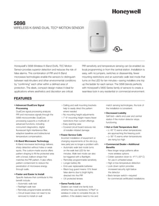 5898
WIRELESS K-BAND DUAL TEC® MOTION SENSOR




Honeywell’s 5898 Wireless K-Band DUAL TEC Motion                        PIR sensitivity and temperature sensing can be enabled via
Sensor provides superior detection and reduces the risk of              local programming or from the central station. Installation is
false alarms. The combination of PIR and K-Band                         easy, with no jumpers, switches or disassembly, fewer
microwave technologies enable the sensors to distinguish                mounting restrictions and an automatic walk test mode that
between real intruders and other environmental conditions               turns on the LED for ten minutes—saving installers one trip
by “confirming” each other within a defined area of                     up the ladder for each sensor. The 5898 blends perfectly
protection. The sleek, compact design makes it ideal for                with Honeywell’s 5800 Series family of sensors to create a
applications where aesthetics and discretion are critical.              seamless look in any residential or commercial environment.

FEATURES
• Advanced DualCore Signal                       – Ceiling and wall mounting brackets          match sensing technologies, the look of
  Processing                                       help to easily direct the pattern           the installation is consistent.
  DualCore signal processing analyzes              where needed
                                                                                             • Decreased Liability
  PIR and microwave signals through the          – No mounting height adjustments
                                                                                               Self-test—alerts end-user and central
  5898 microcontroller. DualCore                 – 7'-9' mounting height means fewer
                                                                                               station if the motion detector stops
  processing supports a multitude of               restrictions than current offerings
                                                                                               functioning
  advanced functions, including                  – Easy opening case
  concurrent diagnostics, digital                – Covered circuit board reduces risk        • Hot or Cold Temperature Alert
  fluorescent light interference filter,           of installer initiated damage               – (< 45° F) warns when temperatures
  adaptive baselines and bidirectional                                                           are approaching the freezing point
                                               • Fewer Service Calls
  temperature compensation.                                                                    – (> 95° F) warns when temperatures
                                                 Incorrect installation of equipment or
                                                                                                 are rising too high
• K-Band Microwave Technology                    changing requirements at the site (e.g.,
  K-Band microwave technology delivers           new pets) are no longer a problem with:     • Commercial Dealer—Additional
  sharp detection without holes or weak          – Automatic walk test mode turns              Benefits
  spots. The custom-made source offers              on the walk test LED for ten               – New longer range patterns allow
  pattern shaping to fill the protected area        minutes. Walk test mode can also             more wireless options
  with a broad, balloon-shape that                  be triggered with a flashlight.            – Colder operation down to -4º F (-20º C)
  matches the PIR pattern. It also offers        – Remotely programmable sensitivity             for use in unheated areas
  pattern containment to reduce the              – Longer battery life                         – High or low temperature detection
  penetration of microwave energy                – End-user replaceable batteries              – Look down option provides
  through walls.                                 – Black bug guard means 15% fewer               increased security right below
                                                    false alarms due to bright lights            the detector
• Faster and Easier to Install
                                                    directed into the PIR                      – Back tamper switch—required
  Specific features that contribute to this
                                                 – UV protected lenses                           for commercial certificated installations
  benefit include:
  – Automatic walk test                        • Same Family Look
  – Flashlight walk test                         Dealers can install one family look
  – Remotely programmable sensitivity            whether they use hardwired, V-Plex® or
  – Circuit board does not need to be            wireless in order to complete the job. In
    removed to install on wall                   addition, if the dealers need to mix and
 
