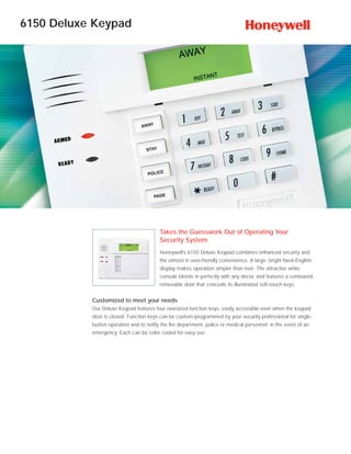 6150 Deluxe Keypad




                                         Takes the Guesswork Out of Operating Your
                                         Security System
                                         Honeywell’s 6150 Deluxe Keypad combines enhanced security and
                                         the utmost in user-friendly convenience. A large, bright fixed-English
                                         display makes operation simpler than ever. The attractive white
                                         console blends in perfectly with any décor, and features a contoured,
                                         removable door that conceals its illuminated soft-touch keys.


           Customized to meet your needs
           Our Deluxe Keypad features four oversized function keys, easily accessible even when the keypad
           door is closed. Function keys can be custom-programmed by your security professional for single-
           button operation and to notify the fire department, police or medical personnel in the event of an
           emergency. Each can be color coded for easy use.
 