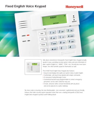 Fixed English Voice Keypad




                                          Talk about convenience! Honeywell’s Fixed English Voice Keypad actually
                                          speaks to you—providing security system status and zone information in
                                          plain, spoken English (i.e. “AWAY,” “STAY,” etc). Security has never been
                                          simpler. The other benefits speak for themselves as well.


                                          The 6150V Fixed English Voice Keypad also features:
                                          • Easy-to-read display that spells out system status in plain English
                                          • Comfortable, soft-touch keys labeled with simple commands
                                         • A convenient Family Message Center
                                         • Customized function keys programmable to contact emergency
                                           personnel; can be color coded for easy use
                                         • A sleek, attractive white console that blends with any décor
                                           and can be placed on a wall or tabletop


            No more codes or buzzing. No more flashing lights. Just convenient, sophisticated and user-friendly
            features that make security system operation easier than ever—making Honeywell’s 6150V Fixed
            English Voice Keypad a product worth talking about!
 