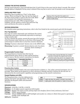 VIEWING THE KEYPAD ADDRESS
During normal operation, press and hold down the [1] and [3] keys at the same time for about 3 seconds. The current
keypad address is displayed. No key entry is allowed. Press any key to exit or wait 10 seconds to exit viewing mode.

ENROLLING PROX TAGS
Each Prox Tag is enrolled as a “User” in the alarm
system. When enrolling the Tags, the last four digits of                 Swiping a Prox Tag when the system is in
the Tag’s serial number is used as the User Code. Refer                  programming mode may cause programming fields to
to the control’s User Guide for instructions on                          receive invalid entries.
programming user codes. When programming is
complete, test the system to ensure that each Prox Tag
arms and disarms the system as specified.

KEYPAD OPERATION
For detailed system operating instructions, refer to the User Guide for the control panel used with this keypad.

Prox Tag Operation                                                            LCD
                                                                          DISPLAY
Prox tags are used to alternately arm and disarm the system.
Presenting a prox tag is functionally equivalent to entering a           SPEAKER
4-digit security code.
To arm or disarm the system, present the prox tag at the location                     ARMED       A            1    OFF      2   AWAY   3   STAY

                                                                            LEDS
of the Proximity Label (bulls eye) on the front of the keypad. The                     READY      B            4   MAX       5   TEST   6   BYPASS


system beeps to confirm that it is has been armed or disarmed.                                     C           7   INSTANT   8   CODE   9   CHIME



Arming (if system is disarmed): System arms in the AWAY mode.             PRESENT
                                                                                                   D               READY     0          #
                                                                             PROX
                                                                              TAG
Disarming (if system is armed): System disarms and, if an alarm              HERE
                                occurred, alarm sounding is
                                silenced.                                                      FUNCTION KEYS                                     6160PX-001-V0




Programmable Function Keys
The keypad features function keys that may be
                                                                         • Function keys must be held down for at least 2
programmed for panic alarms or other special functions                     seconds to activate the programmed function.
such as macros. See the control's instructions for details.
                                                                         • If functions other than panics are assigned to the
      Function Keys      Equivalent Key Pairs                              programmable function keys, programmed panics
            A                 [1] and [∗]                                  must be initiated by pressing the programmed key
            B                                                              pair.
                              [∗] and [#]
            C                 [3] and [#]
            D                   NONE

Function Key Labels
A set of adhesive-backed labels with some typical function symbols (i.e., fire, police, personal emergency, etc.) is
provided. These labels can be placed on or next to the keys to identify each key's function for the end user (as
determined by the control panel's capability and programming; see the control's instructions).
Keypad Displays and LEDs
The Keypad provides a two-line alphanumeric                    LED                          Function
display and custom zone descriptors. The table                ARMED   Lights red when the system is armed in any mode.
identifies the Keypad’s LEDs and associated
                                                              READY   Lights green when the system is "ready" to be armed.
functions.

SPECIFICATIONS
Physical:
        5-5/16"H x 7-3/8"W x 1-3/16"D
Displays:
        2 x 16 alpha-numeric supertwist LCD, backlit
Sounder:Speaker (fire alarm is loud, pulsing single tone; burglary alarm is loud, continuous, dual tone)
Voltage:12VDC (power-limited)
Current:165mA (ARMED LED lit, LCD backlight and sounder on), reduces to 40mA when panel is operating in
        standby mode (backlight off)
NFPA-72 Compliant
 