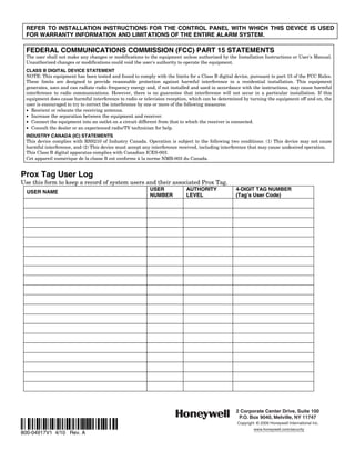 REFER TO INSTALLATION INSTRUCTIONS FOR THE CONTROL PANEL WITH WHICH THIS DEVICE IS USED
 FOR WARRANTY INFORMATION AND LIMITATIONS OF THE ENTIRE ALARM SYSTEM.

 FEDERAL COMMUNICATIONS COMMISSION (FCC) PART 15 STATEMENTS
 The user shall not make any changes or modifications to the equipment unless authorized by the Installation Instructions or User's Manual.
 Unauthorized changes or modifications could void the user's authority to operate the equipment.
 CLASS B DIGITAL DEVICE STATEMENT
 NOTE: This equipment has been tested and found to comply with the limits for a Class B digital device, pursuant to part 15 of the FCC Rules.
 These limits are designed to provide reasonable protection against harmful interference in a residential installation. This equipment
 generates, uses and can radiate radio frequency energy and, if not installed and used in accordance with the instructions, may cause harmful
 interference to radio communications. However, there is no guarantee that interference will not occur in a particular installation. If this
 equipment does cause harmful interference to radio or television reception, which can be determined by turning the equipment off and on, the
 user is encouraged to try to correct the interference by one or more of the following measures:
 • Reorient or relocate the receiving antenna.
 • Increase the separation between the equipment and receiver.
 • Connect the equipment into an outlet on a circuit different from that to which the receiver is connected.
 • Consult the dealer or an experienced radio/TV technician for help.
 INDUSTRY CANADA (IC) STATEMENTS
 This device complies with RSS210 of Industry Canada. Operation is subject to the following two conditions: (1) This device may not cause
 harmful interference, and (2) This device must accept any interference received, including interference that may cause undesired operation.
 This Class B digital apparatus complies with Canadian ICES-003.
 Cet appareil numérique de la classe B est conforme à la norme NMB-003 du Canada.


Prox Tag User Log
Use this form to keep a record of system users and their associated Prox Tag.
                                                         USER             AUTHORITY              4-DIGIT TAG NUMBER
  USER NAME
                                                         NUMBER           LEVEL                  (Tag’s User Code)




                                                                                                 2 Corporate Center Drive, Suite 100
                                                                                                  P.O. Box 9040, Melville, NY 11747
Ê800-04917V1YŠ                                                                                   Copyright © 2009 Honeywell International Inc.
                                                                                                          www.honeywell.com/security
800-04917V1 4/10 Rev. A
 