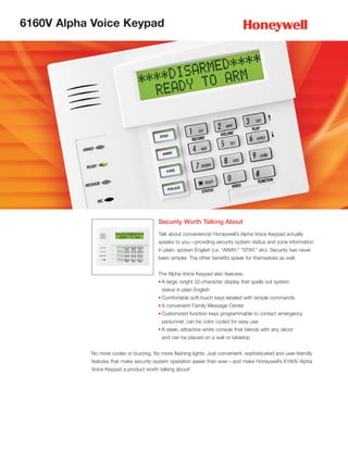 6160V Alpha Voice Keypad




                                         Security Worth Talking About
                                         Talk about convenience! Honeywell’s Alpha Voice Keypad actually
                                         speaks to you—providing security system status and zone information
                                         in plain, spoken English (i.e. “AWAY,” “STAY,” etc). Security has never
                                         been simpler. The other benefits speak for themselves as well.


                                         The Alpha Voice Keypad also features:
                                        • A large, bright 32-character display that spells out system
                                          status in plain English
                                        • Comfortable soft-touch keys labeled with simple commands
                                        • A convenient Family Message Center
                                        • Customized function keys programmable to contact emergency
                                          personnel; can be color coded for easy use
                                        • A sleek, attractive white console that blends with any décor
                                          and can be placed on a wall or tabletop


           No more codes or buzzing. No more flashing lights. Just convenient, sophisticated and user-friendly
           features that make security system operation easier than ever—and make Honeywell’s 6160V Alpha
           Voice Keypad a product worth talking about!
 