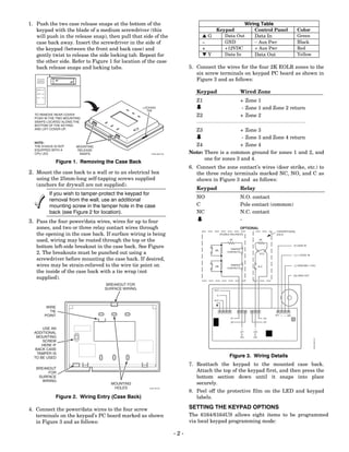1. Push the two case release snaps at the bottom of the                                                             Wiring Table
   keypad with the blade of a medium screwdriver (this                                     Keypad                       Control Panel                   Color
   will push in the release snap), then pull that side of the                       LG        Data Out                  Data In                         Green
   case back away. Insert the screwdriver in the side of                            −         GND                       − Aux Pwr                       Black
   the keypad (between the front and back case) and                                 +         +12VDC                    + Aux Pwr                       Red
   gently twist to release the side locking tab. Repeat for                         MY        Data In                   Data Out                        Yellow
   the other side. Refer to Figure 1 for location of the case
   back release snaps and locking tabs.                                        5. Connect the wires for the four 2K EOLR zones to the
                                                                                  six screw terminals on keypad PC board as shown in
                                                                                  Figure 3 and as follows:

                                                                                  Keypad                      Wired Zone
   ARMED



    READY



    CPU



                                                                                  Z1                          + Zone 1
                                                       LOCKING
                                                         TAB
                                                                                                              - Zone 1 and Zone 2 return
  TO REMOVE REAR COVER
  PUSH IN THE TWO MOUNTING
                                                                                  Z2                          + Zone 2
  SNAPS LOCATED ALONG THE
  BOTTOM OF THE KEYPAD
  AND LIFT COVER UP.                                                              Z3                + Zone 3
                                                                                                     - Zone 3 and Zone 4 return
  NOTE:
  THE 6164US IS NOT        MOUNTING                                              Z4                 + Zone 4
  EQUIPPED WITH A          RELEASE
  CPU LED                   SNAPS                          6164-003-V6         Note: There is a common ground for zones 1 and 2, and
                                                                                     one for zones 3 and 4.
                    Figure 1. Removing the Case Back
                                                                               6. Connect the zone contact’s wires (door strike, etc.) to
2. Mount the case back to a wall or to an electrical box                          the three relay terminals marked NC, NO, and C as
   using the 25mm-long self-tapping screws supplied                               shown in Figure 3 and as follows:
   (anchors for drywall are not supplied).
                                                                                  Keypad                      Relay
              If you wish to tamper-protect the keypad for
                                                                                  NO                          N.O. contact
              removal from the wall, use an additional
              mounting screw in the tamper hole in the case                       C                           Pole contact (common)
              back (see Figure 2 for location).                                   NC                          N.C. contact
3. Pass the four power/data wires, wires for up to four                                                       -
   zones, and two or three relay contact wires through                                                        OPTIONAL
                                                                                                                                         CONVENTIONAL
   the opening in the case back. If surface wiring is being                                      DOUBLE BALANCED                         EOLR

   used, wiring may be routed through the top or the                                                   2K                     2K


   bottom left-side breakout in the case back. See Figure                                              TAMPER
                                                                                                                                                    [Y] DATA IN

                                                                                          2K
   2. The breakouts must be punched out using a                                                      CONTACTS
                                                                                                                              N.O.
                                                                                                                                                    [+] +12VDC IN
   screwdriver before mounting the case back. If desired,
   wires may be strain-relieved to the wire tie point on                                  2K
                                                                                                       TAMPER
                                                                                                     CONTACTS
                                                                                                                             N.C.                   [-] GROUND (-12V)

   the inside of the case back with a tie wrap (not
                                                                                                                                                    [G] DATA OUT
   supplied).
                                       BREAKOUT FOR
                                      SURFACE WIRING                                     N.O.

                                                                                            C.

                                                                                          N.C.


             WIRE
              TIE
            POINT                                                                                                                        Y +    G
                                                                                                        Z1                          Z4
                                                                                                        Z2                          Z3

      USE AN
                                                                                                              (Z1      (Z3
  ADDITIONAL                                                                                                   &        &
   MOUNTING                                                                                                   Z2)      Z4)
                                                                                                                                                                    6164-005-V2




      SCREW
      HERE IF
   BACK CASE
    TAMPER IS
  TO BE USED                                                                                           Figure 3. Wiring Details
                                                                               7. Reattach the keypad to the mounted case back.
   BREAKOUT
         FOR                                                                      Attach the top of the keypad first, and then press the
    SURFACE                                                                       bottom section down until it snaps into place
      WIRING
                                        MOUNTING                                  securely.
                                         HOLES            6164-02-V0
                                                                               8. Peel off the protective film on the LED and keypad
                Figure 2. Wiring Entry (Case Back)                                labels.

4. Connect the power/data wires to the four screw                              SETTING THE KEYPAD OPTIONS
   terminals on the keypad’s PC board marked as shown                          The 6164/6164US allows eight items to be programmed
   in Figure 3 and as follows:                                                 via local keypad programming mode:

                                                                         -2-
 