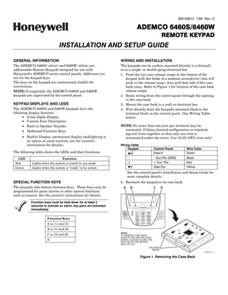800-03612 1/09 Rev. C

                                                                                               6460S/6460W
                                                                                        ADEMCO 6460S/6460W
                                                                                                                          REMOTE KEYPAD
                                INSTALLATION AND SETUP GUIDE

GENERAL INFORMATION                                                 WIRING AND INSTALLATION
The ADEMCO 6460S (silver) and 6460W (white) are                     The keypads can be surface mounted directly to a drywall,
addressable Remote Keypads designed for use with                    or to a single- or double-gang electrical box.
Honeywell's ADEMCO series control panels. Addresses are             1. Push the two case release snaps at the bottom of the
set via the keypad keys.                                                keypad with the blade of a medium screwdriver (this will
The keys on the keypad are continuously backlit for                     push in the release snap), then pull that side of the case
convenience.                                                            back away. Refer to Figure 1 for location of the case back
NOTE: If supported, the ADEMCO 6460S and 6460W                          release snaps.
keypads are supervised by the control panel.                        2. Route wiring from the control panel through the opening
                                                                        in the case back.
KEYPAD DISPLAYS AND LEDS                                            3. Mount the case back to a wall or electrical box.
The ADEMCO 6460S and 6460W keypads have the                         4. Wire directly from the keypad’s terminal block to the
following display features:                                             terminal block on the control panel. (See Wiring Table
      • 2-line Alpha Display                                            below).
      • Custom Zone Descriptors
      • Built-in Speaker Sounder                                    NOTE: No more than one wire per terminal may be
      • Dedicated Function Keys                                       connected. If daisy-chained configuration is required,
                                                                      pig-tail wires together so that only one wire is
       • Backlit Display (permanent display backlighting is           terminated under the screw. Use 16-22 AWG wire only!
         an option on some controls; see the control's
         instructions for details).                                 Wiring Table
                                                                         Keypad                                      Control Panel         Wire Color
The following table shows the LEDs and their functions:                   LG                                         Data In               Green
   LED                            Function                                –                                          – Aux Pwr (GND)       Black
 Red         Lights when the system is armed in any mode                  +                                          + Aux. Pwr            Red
 Green       Lights when the system is "ready" to be armed.               MY                                         Data Out              Yellow
                                                                          See the control panel’s Installation and Setup Guide for
                                                                          more complete details.
SPECIAL FUNCTION KEYS                                               5. Reattach the keypad to its case back.
The keypads also feature function keys. These keys may be             A    B                                         C   D
programmed for panic alarms or other special functions
such as macros. See the control's instructions for details.

            Function keys must be held down for at least 2
            seconds to activate an alarm; key pairs are activated
            immediately.
                                                                              ARMED   1           2 ABC   3 DEF
                                                                                        OFF        AWAY     STAY
                                                                              READY
                                                                                      4 GH I      5 JKL   6 MNO
                       Function Keys
                                                                                        MAX        TEST   BYPASS


                                                                                      7PQRS       8 TUV   9 WXYZ
                                                                                      INS TAN T    CODE    CH I ME



                       A or [1] and [6]                                               *   END
                                                                                      R EADY
                                                                                                  0       # NUM


                       B or [6] and [#]
                                                                    NOTE:
                       C or [3] and [#]                             TO REMOVE CASE BACK
                                                                    PUSH IN THE TWO RELEASE
                       D                                            SNAPS LOCATED ALONG THE
                                                                    BOTTOM OF THE KEYPAD
                                                                    AND LIFT UP.
                                                                                                               RELEASE
                                                                                                                 SNAPS
                                                                                                                                                        6460S-001-V1


                                                                                                  Figure 1. Removing the Case Back
 