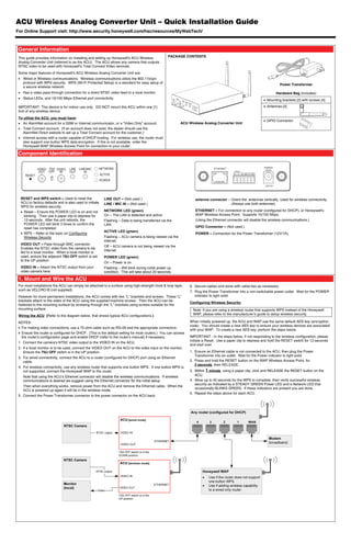 ACU Wireless Analog Converter Unit – Quick Installation Guide
For Online Support visit: http://www.security.honeywell.com/hsc/resources/MyWebTech/



 General Information
 This guide provides information on installing and setting up Honeywell's ACU Wireless               PACKAGE CONTENTS
 Analog Converter Unit (referred to as the ACU). The ACU allows any camera that outputs
 NTSC video to be used with Honeywell's Total Connect Video services.
 Some major features of Honeywell's ACU Wireless Analog Converter Unit are:
  Wired or Wireless communications. Wireless communications utilize the 802.11b/g/n
   protocol with WPS security. WPS (Wi-Fi Protected Setup) is a standard for easy setup of
                                                                                                                                                                           Power Transformer
   a secure wireless network.
  Has a video pass-through connection for a direct NTSC video feed to a local monitor.                                                                               Hardware Bag (includes)
  Status LEDs, and 10/100 Mbps Ethernet port connectivity.
                                                                                                                                                               Mounting brackets [2] with screws [4]
 IMPORTANT: This device is for indoor use only. DO NOT mount this ACU within one [1]                                                                           Antennas [2]
 foot of any wireless device.
 To utilize the ACU, you must have:
                                                                                                                                                               GPIO Connector
  An AlarmNet account for a GSM or Internet communicator, or a “Video Only” account.                      ACU Wireless Analog Converter Unit
  Total Connect account. (If an account does not exist, the dealer should use the
   AlarmNet Direct website to set up a Total Connect account for the customer.)
  Internet access with a router capable of DHCP hosting. For wireless use, the router must
   also support one button WPS data encryption. If this is not available, order the
   Honeywell WAP Wireless Access Point for connection to your router.

 Component Identification

             VIDEO 75 VIDEO       LINE LINE/MIC          NETWORK
              OUT OFF   IN        OUT     IN
     RESET                                               ACTIVE
                                                         POWER




  RESET and WPS switch – Used to reset the                 LINE OUT – (Not used.)                                  antenna connector – Orient the antennas vertically. Used for wireless connectivity
  ACU to factory defaults and is also used to initiate     LINE / MIC IN – (Not used.)                                                 (Always use both antennas).
  WPS for wireless security.
   Reset – Ensure the POWER LED is on and not             NETWORK LED (green)                                     ETHERNET – For connection to any router (configured for DHCP), or Honeywell's
    blinking. Then use a paper clip to depress for         On – The LAN is detected and active.                    WAP Wireless Access Point. Supports 10/100 Mbps.
    12-seconds. After the unit reboots, the                Flashing – Data is being transferred via the            (Using the Ethernet connector will disable the wireless communications.)
    POWER LED will blink 3 times to confirm the            LAN.
    reset has completed.                                                                                           GPIO Connector – (Not used.)
                                                           ACTIVE LED (green)
   WPS – Refer to the topic on Configuring                                                                        POWER – Connection for the Power Transformer (12V/1A).
    Wireless Security.                                     Flashing – ACU camera is being viewed via the
                                                           internet.
  VIDEO OUT – Pass through BNC connector.
                                                           Off – ACU camera is not being viewed via the
  Enables the NTSC video from the camera to be
                                                           internet.
  fed to a local monitor. When a local monitor is
  used, ensure the adjacent 75Ω OFF switch is set          POWER LED (green)
  to the UP position.
                                                           On – Power is on.
  VIDEO IN – Attach the NTSC output from your              Flashing – Will blink during initial power up
  video camera here.                                       condition. This will take about 20-seconds.

 1. Mount and Wire the ACU
 For most installations the ACU can simply be attached to a surface using high-strength hook & loop tape,       6. Secure cables and wires with cable ties as necessary.
 such as VELCRO ® (not supplied).                                                                               7. Plug the Power Transformer into a non-switchable power outlet. Wait for the POWER
 However for more permanent installations, the ACU comes with two "L" brackets and screws. These "L"               indicator to light solid.
 brackets attach to the sides of the ACU using the supplied machine screws. Then the ACU can be
                                                                                                                Configuring Wireless Security:
 fastened to the mounting surface by screwing through the "L" brackets using screws suitable for the
 mounting surface.                                                                                                Note: If you are using a wireless router that supports WPS instead of the Honeywell
 Wiring the ACU (Refer to the diagram below, that shows typical ACU configurations.)                              WAP, please refer to the manufacturer’s guide to setup wireless security.

 NOTES:                                                                                                         When initially powered up, the ACU and WAP use the same default AES key (encryption
                                                                                                                code). You should create a new AES key to ensure your wireless devices are associated
  For making video connections, use a 75 ohm cable such as RG-59 and the appropriate connectors.
                                                                                                                with your WAP. To create a new AES key, perform the steps below.
  Ensure the router is configured for DHCP. (This is the default setting for most routers.) You can access
   the router's configuration page and enable DHCP (refer to the router's manual) if necessary.                 IMPORTANT - In the steps below, if not responding to the wireless configuration, please
                                                                                                                initiate a Reset. Use a paper clip to depress and hold the RESET switch for 12-seconds
 1. Connect the camera's NTSC video output to the VIDEO IN on the ACU.
                                                                                                                and start over.
 2. If a local monitor is to be used, connect the VIDEO OUT on the ACU to the video input on the monitor.
    Ensure the 75Ω OFF switch is in the UP position.                                                            1. Ensure an Ethernet cable is not connected to the ACU, then plug the Power
                                                                                                                   Transformer into an outlet. Wait for the Power indicator to light solid.
 3. For wired connectivity, connect the ACU to a router (configured for DHCP) port using an Ethernet
    cable.                                                                                                      2. Press and hold the RESET button on the WAP Wireless Access Point, for
                                                                                                                   3 seconds, then RELEASE.
 4. For wireless connectivity, use any wireless router that supports one button WPS. If one button WPS is
    not supported, connect the Honeywell WAP to the router.                                                     3. Within 1 minute, using a paper clip, click and RELEASE the RESET button on the
    Note that using the ACU’s Ethernet connector will disable the wireless communications. If wireless             ACU.
    communications is desired we suggest using the Ethernet connector for the initial setup.                    4. Allow up to 45 seconds for the WPS to complete, then verify successful wireless
                                                                                                                   security as indicated by a STEADY GREEN Power LED and a Network LED that
    Then when everything works, remove power from the ACU and remove the Ethernet cable. When the
                                                                                                                   occasionally BLINKS GREEN. If these indicators are present you are done.
    ACU is powered up again it will be in the wireless mode.
                                                                                                                5. Repeat the steps above for each ACU.
 5. Connect the Power Transformer connector to the power connector on the ACU back.
 