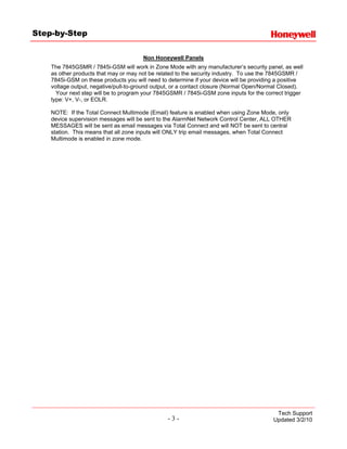 Step-by-Step


                                       Non Honeywell Panels
    The 7845GSMR / 7845i-GSM will work in Zone Mode with any manufacturer’s security panel, as well
    as other products that may or may not be related to the security industry. To use the 7845GSMR /
    7845i-GSM on these products you will need to determine if your device will be providing a positive
    voltage output, negative/pull-to-ground output, or a contact closure (Normal Open/Normal Closed).
      Your next step will be to program your 7845GSMR / 7845i-GSM zone inputs for the correct trigger
    type: V+, V-, or EOLR.

    NOTE: If the Total Connect Multimode (Email) feature is enabled when using Zone Mode, only
    device supervision messages will be sent to the AlarmNet Network Control Center, ALL OTHER
    MESSAGES will be sent as email messages via Total Connect and will NOT be sent to central
    station. This means that all zone inputs will ONLY trip email messages, when Total Connect
    Multimode is enabled in zone mode.




                                                                                           Tech Support
                                                 -3-                                      Updated 3/2/10
 