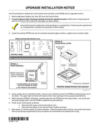UPGRADE INSTALLATION NOTICE
Use this procedure to replace the control panel micro-controller chip (PROM) with an upgraded version.
1. Remove all power (battery first, then AC) from the Control Panel.
2. To guard against static discharge damage during the upgrade process, briefly touch a chassis ground
   point in the Control Panel cabinet to discharge any static buildup.

                        Avoid performing this replacement while standing on a carpeted floor. Performing this replacement
                        on a carpeted floor increases the possibility of static buildup.


3. Locate the existing PROM and note its orientation (beveled edge at bottom, angled corner at bottom-right).


           PROM LOCATION (SEE DETAILS A & B)

                                                                                                               DETAIL B
                                                                                                               PROM INSTALLATION

                                                                                                                BEVELED
                                                                                                                 EDGE

                                                                                                                          PRO
  CONTROL PANEL                                                                                                               M
  1    3   4    5   6   7   8   9   10   11   12   13   14   15   16   17   18   19   20   21   22   23   25




  DETAIL A                                                                                                           SOCKET   ANGLED
  PROM REMOVAL                                                                                                       ARROW    CORNER




 ORIENT BEVELED                                                                  PAPER
                                                                                  CLIP
  EDGE TOWARDS                                     PROM
  SOCKET ARROW


                                                                                      ANGLED
               1. PLACE PAPER CLIP IN EITHER                                          CORNER                                       ANGLED CORNER
                  SLOTTED CORNER OF PROM.
               2. PRY PROM UP AND REMOVE.                                                                       PROPER ORIENTATION FOR SOCKET
                                                                                                                                          PROMUPGRADE-001-V1




4. Using a paper clip (or something similar, such as a pin), carefully remove the PROM by slowly prying it out of
   its socket. The upper right and lower left socket corners have openings for this purpose (see Detail A).
5. While noting the PROM’s orientation, carefully place the new PROM into the empty socket. Line up the pins
   and press straight down until the PROM is seated firmly (see Detail B).
6. Power up the control panel as follows:
              • Reconnect AC power to the Control Panel, then...
              • Reconnect the battery to the Control Panel’s battery terminals.
7. After power up, test the system for proper operation. Reset the system date and time, and confirm test report
   times (if previously programmed) to be sure reports are transmitted at the desired time of day.



¬.Hl
K4948-5 1/03        
 
