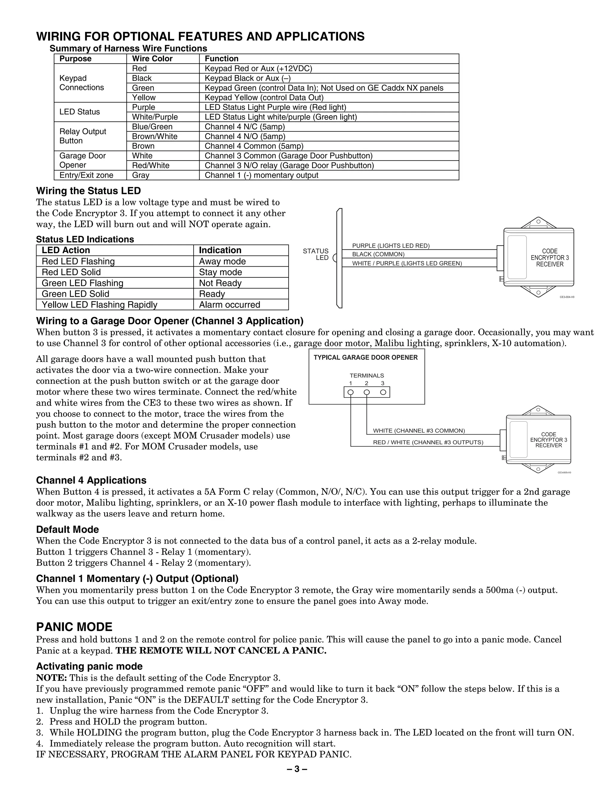 WIRING FOR OPTIONAL FEATURES AND APPLICATIONS
   Summary of Harness Wire Functions
     Purpose           Wire Color        Function
                       Red               Keypad Red or Aux (+12VDC)
     Keypad            Black             Keypad Black or Aux (–)
     Connections       Green             Keypad Green (control Data In); Not Used on GE Caddx NX panels
                       Yellow            Keypad Yellow (control Data Out)
                       Purple            LED Status Light Purple wire (Red light)
     LED Status
                       White/Purple      LED Status Light white/purple (Green light)
                       Blue/Green        Channel 4 N/C (5amp)
     Relay Output
                       Brown/White       Channel 4 N/O (5amp)
     Button
                       Brown             Channel 4 Common (5amp)
     Garage Door       White             Channel 3 Common (Garage Door Pushbutton)
     Opener            Red/White         Channel 3 N/O relay (Garage Door Pushbutton)
     Entry/Exit zone   Gray              Channel 1 (-) momentary output

Wiring the Status LED
The status LED is a low voltage type and must be wired to
the Code Encryptor 3. If you attempt to connect it any other
way, the LED will burn out and will NOT operate again.
Status LED Indications
 LED Action                            Indication
 Red LED Flashing                      Away mode
 Red LED Solid                         Stay mode
 Green LED Flashing                    Not Ready
 Green LED Solid                       Ready
 Yellow LED Flashing Rapidly           Alarm occurred
Wiring to a Garage Door Opener (Channel 3 Application)
When button 3 is pressed, it activates a momentary contact closure for opening and closing a garage door. Occasionally, you may want
to use Channel 3 for control of other optional accessories (i.e., garage door motor, Malibu lighting, sprinklers, X-10 automation).
All garage doors have a wall mounted push button that
activates the door via a two-wire connection. Make your
connection at the push button switch or at the garage door
motor where these two wires terminate. Connect the red/white
and white wires from the CE3 to these two wires as shown. If
you choose to connect to the motor, trace the wires from the
push button to the motor and determine the proper connection
point. Most garage doors (except MOM Crusader models) use
terminals #1 and #2. For MOM Crusader models, use
terminals #2 and #3.

Channel 4 Applications
When Button 4 is pressed, it activates a 5A Form C relay (Common, N/O/, N/C). You can use this output trigger for a 2nd garage
door motor, Malibu lighting, sprinklers, or an X-10 power flash module to interface with lighting, perhaps to illuminate the
walkway as the users leave and return home.
Default Mode
When the Code Encryptor 3 is not connected to the data bus of a control panel, it acts as a 2-relay module.
Button 1 triggers Channel 3 - Relay 1 (momentary).
Button 2 triggers Channel 4 - Relay 2 (momentary).
Channel 1 Momentary (-) Output (Optional)
When you momentarily press button 1 on the Code Encryptor 3 remote, the Gray wire momentarily sends a 500ma (-) output.
You can use this output to trigger an exit/entry zone to ensure the panel goes into Away mode.


PANIC MODE
Press and hold buttons 1 and 2 on the remote control for police panic. This will cause the panel to go into a panic mode. Cancel
Panic at a keypad. THE REMOTE WILL NOT CANCEL A PANIC.
Activating panic mode
NOTE: This is the default setting of the Code Encryptor 3.
If you have previously programmed remote panic “OFF” and would like to turn it back “ON” follow the steps below. If this is a
new installation, Panic “ON” is the DEFAULT setting for the Code Encryptor 3.
1. Unplug the wire harness from the Code Encryptor 3.
2. Press and HOLD the program button.
3. While HOLDING the program button, plug the Code Encryptor 3 harness back in. The LED located on the front will turn ON.
4. Immediately release the program button. Auto recognition will start.
IF NECESSARY, PROGRAM THE ALARM PANEL FOR KEYPAD PANIC.
                                                               –3–
 
