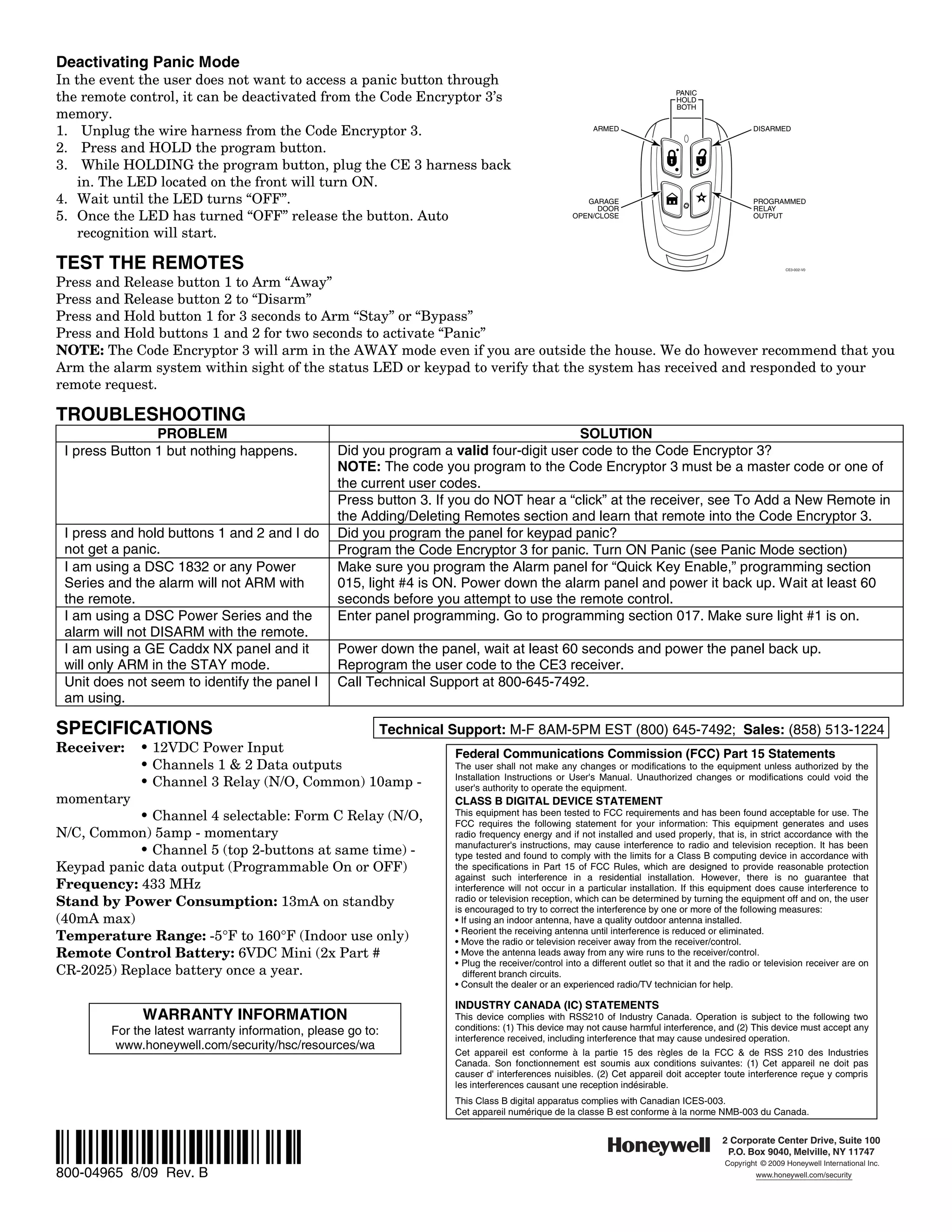 Deactivating Panic Mode
In the event the user does not want to access a panic button through
the remote control, it can be deactivated from the Code Encryptor 3’s                                                           PANIC
                                                                                                                                HOLD
                                                                                                                                BOTH
memory.
1. Unplug the wire harness from the Code Encryptor 3.                                                      ARMED                                     DISARMED

2. Press and HOLD the program button.
3. While HOLDING the program button, plug the CE 3 harness back
    in. The LED located on the front will turn ON.
4. Wait until the LED turns “OFF”.                                                                       GARAGE                                      PROGRAMMED
                                                                                                            DOOR                                     RELAY
5. Once the LED has turned “OFF” release the button. Auto                                             OPEN/CLOSE                                     OUTPUT

    recognition will start.

TEST THE REMOTES                                                                                                                                              CE3-002-V0



Press and Release button 1 to Arm “Away”
Press and Release button 2 to “Disarm”
Press and Hold button 1 for 3 seconds to Arm “Stay” or “Bypass”
Press and Hold buttons 1 and 2 for two seconds to activate “Panic”
NOTE: The Code Encryptor 3 will arm in the AWAY mode even if you are outside the house. We do however recommend that you
Arm the alarm system within sight of the status LED or keypad to verify that the system has received and responded to your
remote request.

TROUBLESHOOTING
                PROBLEM                                                                  SOLUTION
 I press Button 1 but nothing happens.            Did you program a valid four-digit user code to the Code Encryptor 3?
                                                  NOTE: The code you program to the Code Encryptor 3 must be a master code or one of
                                                  the current user codes.
                                                  Press button 3. If you do NOT hear a “click” at the receiver, see To Add a New Remote in
                                                  the Adding/Deleting Remotes section and learn that remote into the Code Encryptor 3.
 I press and hold buttons 1 and 2 and I do        Did you program the panel for keypad panic?
 not get a panic.                                 Program the Code Encryptor 3 for panic. Turn ON Panic (see Panic Mode section)
 I am using a DSC 1832 or any Power               Make sure you program the Alarm panel for “Quick Key Enable,” programming section
 Series and the alarm will not ARM with           015, light #4 is ON. Power down the alarm panel and power it back up. Wait at least 60
 the remote.                                      seconds before you attempt to use the remote control.
 I am using a DSC Power Series and the            Enter panel programming. Go to programming section 017. Make sure light #1 is on.
 alarm will not DISARM with the remote.
 I am using a GE Caddx NX panel and it            Power down the panel, wait at least 60 seconds and power the panel back up.
 will only ARM in the STAY mode.                  Reprogram the user code to the CE3 receiver.
 Unit does not seem to identify the panel I       Call Technical Support at 800-645-7492.
 am using.

SPECIFICATIONS                                Technical Support: M-F 8AM-5PM EST (800) 645-7492; Sales: (858) 513-1224
Receiver:    • 12VDC Power Input                         Federal Communications Commission (FCC) Part 15 Statements
             • Channels 1 & 2 Data outputs               The user shall not make any changes or modifications to the equipment unless authorized by the
                                                         Installation Instructions or User's Manual. Unauthorized changes or modifications could void the
             • Channel 3 Relay (N/O, Common) 10amp -     user's authority to operate the equipment.
momentary                                                               CLASS B DIGITAL DEVICE STATEMENT
           • Channel 4 selectable: Form C Relay (N/O,                   This equipment has been tested to FCC requirements and has been found acceptable for use. The
                                                                        FCC requires the following statement for your information: This equipment generates and uses
N/C, Common) 5amp - momentary                                           radio frequency energy and if not installed and used properly, that is, in strict accordance with the
                                                                        manufacturer's instructions, may cause interference to radio and television reception. It has been
           • Channel 5 (top 2-buttons at same time) -                   type tested and found to comply with the limits for a Class B computing device in accordance with
Keypad panic data output (Programmable On or OFF)                       the specifications in Part 15 of FCC Rules, which are designed to provide reasonable protection
                                                                        against such interference in a residential installation. However, there is no guarantee that
Frequency: 433 MHz                                                      interference will not occur in a particular installation. If this equipment does cause interference to
Stand by Power Consumption: 13mA on standby                             radio or television reception, which can be determined by turning the equipment off and on, the user
                                                                        is encouraged to try to correct the interference by one or more of the following measures:
(40mA max)                                                              • If using an indoor antenna, have a quality outdoor antenna installed.
                                                                        • Reorient the receiving antenna until interference is reduced or eliminated.
Temperature Range: -5°F to 160°F (Indoor use only)                      • Move the radio or television receiver away from the receiver/control.
Remote Control Battery: 6VDC Mini (2x Part #                            • Move the antenna leads away from any wire runs to the receiver/control.
                                                                        • Plug the receiver/control into a different outlet so that it and the radio or television receiver are on
CR-2025) Replace battery once a year.                                     different branch circuits.
                                                                        • Consult the dealer or an experienced radio/TV technician for help.

                                                                        INDUSTRY CANADA (IC) STATEMENTS
             WARRANTY INFORMATION                                       This device complies with RSS210 of Industry Canada. Operation is subject to the following two
        For the latest warranty information, please go to:              conditions: (1) This device may not cause harmful interference, and (2) This device must accept any
                                                                        interference received, including interference that may cause undesired operation.
         www.honeywell.com/security/hsc/resources/wa
                                                                        Cet appareil est conforme à la partie 15 des règles de la FCC & de RSS 210 des Industries
                                                                        Canada. Son fonctionnement est soumis aux conditions suivantes: (1) Cet appareil ne doit pas
                                                                        causer d' interferences nuisibles. (2) Cet appareil doit accepter toute interference reçue y compris
                                                                        les interferences causant une reception indésirable.
                                                                        This Class B digital apparatus complies with Canadian ICES-003.
                                                                        Cet appareil numérique de la classe B est conforme à la norme NMB-003 du Canada.



Ê800-04965iŠ                                                                                                                                2 Corporate Center Drive, Suite 100
                                                                                                                                             P.O. Box 9040, Melville, NY 11747
                                                                                                                                             Copyright © 2009 Honeywell International Inc.
800-04965 8/09 Rev. B                                                                                                                                 www.honeywell.com/security
 