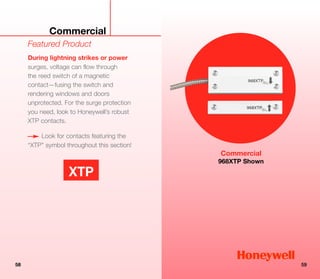 Commercial
     Featured Product
     During lightning strikes or power
     surges, voltage can flow through
     the reed switch of a magnetic
     contact—fusing the switch and
     rendering windows and doors
     unprotected. For the surge protection
     you need, look to Honeywell’s robust
     XTP contacts.

         Look for contacts featuring the
     “XTP” symbol throughout this section!
                                             Commercial
                                             968XTP Shown

                   XTP




58                                                          59
 
