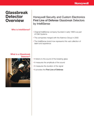 Glassbreak
Detector                 Honeywell Security and Custom Electronics
Overview                 First Line of Defense Glassbreak Detectors
                         by IntelliSense

  Who is IntelliSense?
                         •   Original IntelliSense company founded in early 1990’s as part
                             of C&K Systems
                         •   The companies merged with the Ademco Group in 2000
                         •   The IntelliSense brand now represents this vast collection of
                             talent and experience




  What is a Glassbreak
             Detector?
                         •   It listens to the sound of the breaking glass
                         •   It measures the amplitude of the sound
                         •   It measures the duration of the signal
                         •   It provides the First Line of Defense
 