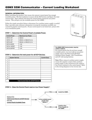 GSMX GSM Communicator – Current Loading Worksheet

GENERAL INFORMATION:
Before installing this product, first ensure the system's control panel has enough
available power. The best method is to assess all the ECP devices and figure the total
current draw. Then subtract that from the control panel's maximum aux power
current. This will give you the available power for the GSMX.

Follow the simple procedure below to determine if an auxiliary power supply is needed.
Step 1 provides some reference information covering the maximum available aux
                                                                                                             REG
                                                                                                             TX/RX
                                                                                                             FAULT




current for popular control panels. If your control panel is not listed here, please refer
                                                                                                             SIGNA
                                                                                                                     L




to its installation guide.


STEP 1 – Determine the Control Panel's Available Power.
 Control Panel           Maximum Aux Power
 VISTA-10P               500mA
 VISTA-15P               600mA, or 500mA for UL
 VISTA-20P               600mA, or 500mA for UL
 VISTA-32FBP             1.0A
 VISTA-128FBP            1.0A
                                                                                  The GSMX GSM Communicator requires
 VISTA-250FBP            1.0A                                                     12VDC @ 200mA.
                                                                                  For control panels that do not have enough
                                                                                  available power, you must add an aux power
                                                                                  supply such as the Honeywell AD12612
STEP 2 – Determine the total power for all ECP Devices.                           Auxiliary Power Supply, 1361 Transformer,
                                                                                  and 12V 4Ah backup battery.
        System Devices                                       Current Draw
   1.                                                                             Note: When using an auxiliary power supply,
   2.                                                                             ensure the negative output of the auxiliary
   3.                                                                             power supply is also connected to the negative
                                                                                  Aux Power terminal in the control panel. Refer
   4.
                                                                                  to the wiring diagram on the reverse side.
   5.
   6.
   7.
   8.
   9.
  10.
                    Total Current Draw for all ECP Devices




STEP 3 – Does the Control Panel need an Aux Power Supply?


                                                                            YES        Install the GSMX.



  Subtract the:
  Total Current Draw for all ECP Devices                Is the available power
  from the                                                   greater than
  Control Panel's Available Power                              200mA ?

                                                                                       Install an Aux
                                                                            NO         Power Supply for
                                                                                       the GSMX.
 