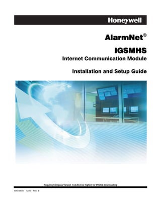 !
                                                                                  AlarmNet
                                                                                           IGSMHS
                                          Internet Communication Module

                                                   Installation and Setup Guide




                         Requires Compass Version 1.5.8.54A (or higher) for IP/GSM Downloading

800-08077 12/10 Rev. B
 