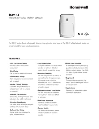 IS215T
PASSIVE INFRARED MOTION SENSOR




The IS215T Motion Sensor offers quality detection in an attractive white housing. The IS215T is fully featured, flexible and
simple to install for basic security applications.




FEATURES

• Ultra Low current design                   • Look-down Zones                         • White Light Immunity
 50% reduction in max current                  Honeywell patented look-down mirror      A white light absorbing, black bug
 consumption                                   provides for optimum detection           guard dramatically increases white
                                               pattern directly beneath the sensor      light immunity to greater than 6500
• Silent Relay
                                                                                        Lux, reducing the chance of false
 Can be used in quiet environments           • Mounting Flexibility
                                                                                        activation
                                               The unit easily mounts on walls or in
• Tamper Proof Design
                                               corners for a full of range coverage.   • Bug Guard
 Alarm relay cannot be compromised
                                               With subtle corner mounting              Prevents insect access into the
 with a magnet
                                               knockouts, the IS215T maintains its      sensor optics, reducing the chance
• Installer Friendly Settings                  streamlined aesthetics no matter         of false activation
 Dip switch design offers easy to              where it is placed
                                                                                       • Applications
 set parameters with no jumpers
                                             • Sabotage-resistant Lens Design           Designed for residential and light
 to mess with
                                               The lens wraps around a retainer,        commercial applications
• Improved EMI Immunity                        making it more stable and difficult
 Surface Mount Design reduces false            to sabotage
 activations due to RF interference
                                             • Selectable Sensitivity
• Attractive Sleek Design                      Sensitivity can be adjusted to
 The stylish white housing is designed         match installation requirements
 to blend with any room décor
                                             • Tamper Switch
• Surfaced Run Wiring                          The sealed tamper switch signals
 A large wiring channel allows for             before any enclosure access is
 quick, neat installations                     possible
 