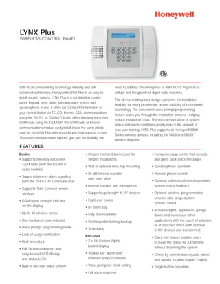 LYNX Plus
WIRELESS CONTROL PANEL




With its uncompromising technology, reliability and self-          need to address the emergence of VoIP, POTS migration to
contained architecture, Honeywell’s LYNX Plus is an easy-to-       cellular and the growth of digital radio networks.
install security system. LYNX Plus is a combination control
                                                                   The all-in-one integrated design combines the installation
panel, keypad, siren, dialer, two-way voice system and
                                                                   flexibility for every job with the proven reliability of Honeywell’s
speakerphone in one. It offers full Contact ID information to
                                                                   technology. The convenient voice prompt programming
your central station via TELCO, Internet GSM communications
                                                                   feature walks you through the installation process—helping
using the 7847i-L or GSMVLP. It also offers two-way voice over
                                                                   reduce installation costs. The voice annunciation of system
GSM radio using the GSMVLP. The GSM radio or Internet
                                                                   status and alarm conditions greatly reduce the amount of
communications module easily install inside the same plastic
                                                                   end-user training. LYNX Plus supports all Honeywell 5800
case as the LYNX Plus with no additional enclosures to mount.
                                                                   Series wireless devices, including the 5828 and 5828V
The new communications options give you the flexibility you
                                                                   wireless keypads.

FEATURES
Dealer                                        • Hinged front and back cover for                • Family message center that records
• Supports two-way voice over                   simpler installations                            and plays back voice messages
  GSM radio (with the GSMVLP
                                              • Wall or optional desk-top mounting             • Speakerphone operation
  radio module)
                                              • 85 dB internal sounder                         • Remote phone control
• Supports Internet alarm signalling
                                                with voice siren
  (with the 7847i-L IP Communicator)                                                           • Optional bidirectional remote provides
                                              • Internal speaker and microphone                  system status feedback
• Supports Total Connect remote
  services                                    • Supports up to eight X-10® devices             • Optional wireless, programmable
                                                                                                 remotes offer single-button
• GSM signal strength indicator               • Eight user codes
                                                                                                 system control
  on the display                              • 84 event log
                                                                                               • Activates lights, appliances, garage
• Up to 40 wireless zones                     • Fully downloadable                               doors and numerous other
• One hardwired zone onboard                  • Rechargeable battery backup                      applications with the touch of a button
                                                                                                 or at specified times (with optional
• Voice prompt programming mode               • Scheduling                                       X-10® devices and transformer)
• Lack of usage notification                  End-user                                         • Quick exit feature enables users
• Real time clock                             • 2 x 16 Custom Alpha                              to leave the house for a brief time
                                                backlit display                                  without disarming the system
• Full 16-button keypad with
  easy-to-read LCD display                    • “Follow Me” alarm and                          • Chime by zone feature sounds chime
  and status LEDs                               reminder announcements                           and speaks location in plain English
• Built-in two-way voice system               • Voice prompted clock setting                   • Single button operation
                                              • Full voice response
 