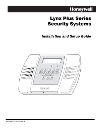 Lynx Plus Series
                                                         Security Systems

                                 Installation and Setup Guide




                                                              ARMED                    READY




                           OFF                1                  2                3      STAY
                           ESCAPE         RECORD             VOLUME             PLAY      DELETE

                          AWAY            4                  5                6         AUX
                          ADD         LIGHTS ON          TEST             BYPASS        SELECT
                                      7                  8                9
                                    LIGHTS OFF       CODE               CHIME
                                                     0
                                 STATUS           NO DELAY           FUNCTION




800-03857V3 8/10 Rev. A
 