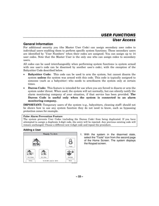USER FUNCTIONS
                                                                                        User Access
General Information
For additional security you (the Master User Code) can assign secondary user codes to
individual users enabling them to perform specific system functions. These secondary users
are identified by "User Numbers" when their codes are assigned. You can assign up to 14
user codes. Note that the Master User is the only one who can assign codes to secondary
users.
All codes can be used interchangeably when performing system functions (a system armed
with one user's code can be disarmed by another user's code), with the exception of the
Babysitter Code described below.
•   Babysitter Code: This code can be used to arm the system, but cannot disarm the
    system unless the system was armed with this code. This code is typically assigned to
    someone (such as a babysitter) who needs to arm/disarm the system only at certain
    times.
•   Duress Code: This feature is intended for use when you are forced to disarm or arm the
    system under threat. When used, the system will act normally, but can silently notify the
    alarm monitoring company of your situation, if that service has been provided. The
    Duress Code is useful only when the system is connected to an alarm
    monitoring company.
IMPORTANT: Temporary users of the system (e.g., babysitters, cleaning staff) should not
be shown how to use any system function they do not need to know, such as bypassing
protection zones for example.
False Alarm Prevention Feature
The system prevents User Codes (including the Duress Code) from being duplicated. If you have
attempted to assign a duplicate 4-digit code, the entry will be rejected. Any previous existing code will
remain unchanged. Choose a different new 4-digit code and repeat the procedure.

Adding a User
                   Ready To Arm                                   1. With the system in the disarmed state,
                                                                     select the “Tools” icon from the second page
                                                                     of the Home Screen. The system displays
                                                                     the Keypad screen.
                                           Tools




    Arm Away    Arm Stay                  Settings


     Delay        10:18 AM June 8, 2010    Back

                                                5000-100-007-V0




                                                           – 33 –
 
