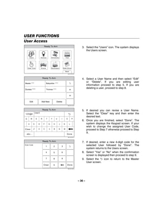 USER FUNCTIONS
User Access
                                  Ready To Arm
                                                                                                 3. Select the “Users” icon. The system displays
                                                                                                    the Users screen.

      Users                  Devices          Schedules                Test




     Date Time               Events           Reminders           Slide Show

                                                                       Back
                                                                            5000-100-070-V0




                                 Ready To Arm                                                    4. Select a User Name and then select “Edit”
Master ****                           Babysitter ****
                                                                                                    or “Delete”. If you are editing user
                                                                                                    information proceed to step 5. If you are
Duress ****                           Thomas ****
                                                                                                    deleting a user, proceed to step 8.




         Edit                 Add New                 Delete
                                                                            5000-100-142-V0




                                 Ready To Arm                                                    5. If desired you can revise a User Name.
 !(
                    7IAH!
                                                                                                    Select the “Clear” key and then enter the
                                                                                                    desired text.
 Q        W          E       R        T       Y       U       I         O           P
                                                                                                 6. Once you are finished, select “Done”. The
     A          S        D        F       G       H       J       K           L
                                                                                                    system displays the Keypad screen. If your
                                                                                                    wish to change the assigned User Code,
Clear           Z        X        C       V       B       N        M
                                                                                                    proceed to Step 7 otherwise proceed to Step
  abc...                                                                Done
                                                                                                    9.
                                                                            5000-100-081-V0




                                 Ready To Arm
                                                                                                 7. If desired, enter a new 4-digit code for the
Enter Code
                                      1           2           3
                                                                                                    selected User followed by “Done”. The
                                                                                                    system returns to the Users screen.
                                      4           5           6                                  8. Select “Yes” or “No” when the confirmation
                                                                                                    screen is displayed then proceed to step 9.
                                      7           8           9                                  9. Select the      icon to return to the Master
                                                                                                    User screen.
                                  Clear           0                      Done
                                                                            5000-100-185-V0




                                                                                              – 36 –
 