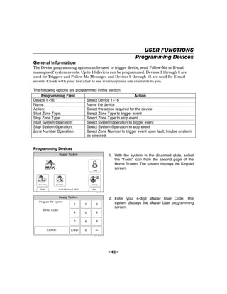 USER FUNCTIONS
                                                                                          Programming Devices
General Information
The Device programming option can be used to trigger device, send Follow-Me or E-mail
messages of system events. Up to 16 devices can be programmed. Devices 1 through 8 are
used for Triggers and Follow-Me Messages and Devices 9 through 16 are used for E-mail
events. Check with your Installer to see which options are available to you.

The following options are programmed in this section:
     Programming Field                                        Action
Device 1 -16:                   Select Device 1 -16
Name:                           Name the device
Action:                         Select the action required for the device
Start Zone Type:                Select Zone Type to trigger event
Stop Zone Type:                 Select Zone Type to stop event
Start System Operation:         Select System Operation to trigger event
Stop System Operation:          Select System Operation to stop event
Zone Number Operation:          Select Zone Number to trigger event upon fault, trouble or alarm
                                as selected.


Programming Devices
                        Ready To Arm                                       1. With the system in the disarmed state, select
                                                                              the “Tools” icon from the second page of the
                                                                              Home Screen. The system displays the Keypad
                                                    Tools
                                                                              screen.



   Arm Away          Arm Stay                      Settings


    Delay              10:18 AM June 8, 2010        Back

                                                         5000-100-007-V0




                        Ready To Arm
                                                                           2. Enter your 4-digit Master User Code. The
   Program the system
                                       1       2         3                    system displays the Master User programming
                                                                              screen.
       Enter Code:
                                       4       5         6


                                       7       8         9


            Cancel                  Clear      0
                                                      5000-100-009-V0




                                                                           – 45 –
 