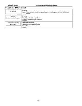 Screen Display                                               Function & Programming Options
Program the Z-Wave Module
                                        Z-Wave
        Z - Wave                        Note: This procedure must be completed any time that the panel has been defaulted or
                      5100-100-067-V0
                                              updated.

          Z-Wave                        Z-Wave
 Enabled-Installed Telephone            Select from the following options:
                                        Enabled – Installed Telephone Side
                                        Disabled
   Temperature Display                  Temperature Display
        Fahrenheit                      Select from the following options:
                                        Fahrenheit
                                        Celsius




                                                                    - 16 -
 