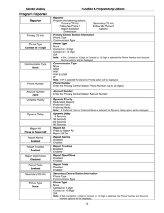 Screen Display                                     Function & Programming Options
Program Reporter
                         Reporter
       Reporter          Program the following options:
                                Primary CS Info            Secondary CS Info
                              Follow Me Phone 1            Follow Me Phone 2
                               Report Selection                  Options
                                  Downloader
     Primary CS Info     Primary Central Station Information
                         Phone Type
                         Communicator Type
     Phone Type          Phone Type
                         None
   Contact Id: 4 Digit
                         Contact Id : 4 Digit
                         Contact Id : 10 Digit
                         SIA
                         Note:   If SIA, Contact Id: 4 Digit, or Contact Id: 10 Digit is selected the Phone Number and Account
                                 Number options will be displayed.
   Communicator Type     Communicator Type
                         None
        None
                         GSM
                         WiFi
                         WiFi & GSM
                         IP
                         Note: If IP is selected the Dynamic Priority option will be displayed.
     Phone Number        Phone Number
                         Enter the Primary Central Station Phone Number (Up to 20 digits)

    Account Number       Account Number
                         Enter the Primary Central Station Account Number
         FFFF
    Dynamic Priority     Dynamic Priority
                         Redundant Reports
                         Preferred Telco
                         Preferred Radio
                         Note:   If Preferred Telco or Preferred Radio is selected the Dynamic Delay option will be displayed.
     Dynamic Delay       Dynamic Delay
                         15 Seconds
                         30 Seconds
                         60 Seconds
                         90 Seconds
       Report All        Report All
                         Press to Report All
   Press to Report All
                         Report All Set
     Report Alarms       Report Alarms
                         Disabled
       Enabled
                         Enabled
    Report Troubles      Report Troubles
                         Disabled
       Enabled
                         Enabled
   Report Open/Close     Report Open/Close
                         Disabled
       Disabled
                         Enabled
      Report Tests       Report Tests
                         Disabled
       Enabled
                         Enabled
   Secondary CS Info     Secondary Central Station Information
                         Phone Type
                         Communicator Type
      Phone Type         Phone Type
                         None
        None
                         Contact Id: 4 Digit
                         Contact Id: 10 Digit
                         SIA
                         Note: If SIA, Contact Id: 4 Digit or Contact Id: 10 Digit is selected, the Phone Number and Account
                               Number options will be displayed.

                                                          -9-
 
