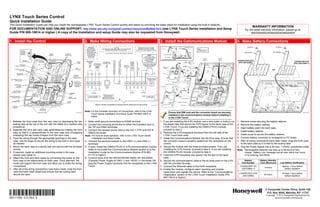 LYNX Touch Series Control
Quick Installation Guide
This Quick Installation Guide can help you install the rechargeable LYNX Touch Series Control quickly and easily by providing the basic steps for installation using the built-in defaults.
                                                                                                                                                                                                                                                                                                                                                                                                               WARRANTY INFORMATION
FOR DOCUMENTATION AND ONLINE SUPPORT: http://www.security.honeywell.com/hsc/resources/MyWebTech (see LYNX Touch Series Installation and Setup                                                                                                                                                                                                                                                        For the latest warranty information, please go to:
Guide P/N 800-10614 or higher.) A copy of the Installation and setup Guide may also be requested from Honeywell.                                                                                                                                                                                                                                                                                           www.honeywell.com/security/hsc/resources/wa



1. Install the Control                                                                     2. Make Wiring Connections                                                                                                                                                     3. Install the Communications Module                                                                              4. Make Battery Connections
                                                                                               WARNING                                       UL NOTE                                                         OBSERVE POLARITY WHEN                                                                                       ETHERNET CABLE                                                                SCREW                           SCREW
                                                                                             TO PREVENT                    THE MINIMUM WIRE SIZE USED FOR TELEPHONE                                          CONNECTING THE POWER                                          TO ILP5                                                          NOTE:
                                                                                           RISK OF SHOCK,                        INSTALLATIONS MUST BE #26 GAGE                                            SUPPLY TO THE TERMINAL STRIP.                                                                                                    SIM CARD INSTALLED
                  INSTALL                                                                    DISCONNECT                                                                                                                                                                                                                                     IN GSMVLP5 ONLY
                   SCREW                                                                   TELEPHONE LINE                                                                                                                                                                                                                                                                                           RETAINER                      RETAINER
                  IN CASE                                                                    AT TELECOM                        ALL OUTPUT CIRCUITS ARE POWER LIMITED.
                  TAMPER                        CASE    TIE WRAP
                                                                                            JACK BEFORE                                                                                                                                                                        RJ45 RECEPTACLE
                                               TAMPER   POINTS (3)                                                                                                                                                                             NOTE
                                                                                              SERVICING                                                                                                                                    USE ONLY THE
                                                                                               THIS UNIT                                                                                                                                                                         LYNX TOUCH
                                                                                                                                                                                                                                        300-04705/300-04605
                                                                                                                                                                                                                                           OR 300-04063                                                                                             REMOVE       REMOVE
                                                                                                                                                                                                                                                                            ALTERNATE INSTALLATION                                                    ILP5         ILP5




                                                                                                                                                                BATTERY CONNECTORS
                                                                                                                                                                                                                                          POWER SUPPLY                                                                                                           SPACER
                                                                                                                                                                                                                                                                                                                                                                                            LYNXRCHKIT-SHA




                                                                                                                                          SUPER HIGH CAPACITY
                                                                                                                                                                                                                                                                                                                                                   KNOCKOUT
                     DETAIL A




                                                                                                                                          BATTERY CONNECTOR
                                                                                            INCOMING                                                                                                                                         PROVIDED                                                                                                                                                                                                       LYNXRCHKIT-SC




                                                                                                                                                                STANDARD CAPACITY
                                                                           BACK                                                                                                                HARD                                                                                                                       ILP5
                                                                                                                                                                                                                                                                                                                                                                                             (P/N 300-03866)




                                                                                                                                                                                                           TRIGGER OUTPUT (NEG)
                                                                                              PHONE                          INCOMING
                                                                           CASE
                                                                                               LINE   PREMISES              PHONE LINE                                                         WIRED
                                                                                                                                                                                               ZONE                                     300-04705 or 300-04605
                                                                                                                                                                                                                                                                                                                       SPACER
                                                                                                                                                                                                                                                                                                                                                                                                                                                           (P/N 300-03864-1)
             BATTERY                                                                                 TELEPHONE                                                                                                                           (300-04063 CANADA)
       CABLE CHANNEL                                                                                                                                                                  EARTH                                                                                                                              RJ45
                                                                                                                                                                                     GROUND       2K                                       POWER SUPPLY                                                               RECEPTACLE
                                                                                                                                                                                                 OHM                                           9V, 2.7A                      CONNECTOR




                                                                                                                                                                                                                   (3ma)
                                                                         ILP5                                                                                                                    EOLR                                                                          BOARD
       WIRE ROUTING
            CLIPS (3)
                                                                         SPACER                                                                                                                                                                                                                                   ROTATED
                                                                                                                                                                                                                                                                                                                    180       TIE
                                                                                                                                                                                                                                                                                                                             WRAP
                                                                                                                                                                                                                                                                                                                                                                                                                                  OR
                                                                                                                                                                                                                                                                                                                              (1)
                                                                                                                                                                                                                                                                                                                                     TIE
                                                                                                                                                                                                                                                                              ILP5                                                  WRAP
         MOUNTING                                                                            TIP RING TIP         RING                                                                                                                                                                                                              POINT
          HOLES (4)                                                  POWER
                                                                     SUPPLY
                                                                     RECEPTACLE
                                                                                                                                                                                                                                                   POWER SUPPLY
  ILP5 RECEPTACLE                                                                                                                                                                                                                                   CONNECTOR
        KNOCKOUT
                                                                       ROTATE                                                                                                                                                                                                                    SIM CARD
                                                                     FRONT CASE
                                                                       UPWARD                                                                                                                                                                                                    CONNECTOR BOARD
       MOUNTING                                                      TO RELEASE
          HOOKS                                                                                                                                                                                                                                                                                     SCREW




                                                                                                                                                                                       EGND

                                                                                                                                                                                              HWZ1




                                                                                                                                                                                                                                  GND
                                                                        HOOKS




                                                                                                                                                                                                                                           +9VDC
                                                                                             TIP

                                                                                                   RING


                                                                                                          H/S T

                                                                                                                   H/S R




                                                                                                                                                                                                             TRIG
                                                                                                                                                                                                     GND
                                                                                                                               TELCO                                                                                                                                      GSMVLP5-4G                  (3)
        (HINGES)
                                                                                                                                JACK

    TELEPHONE
  CONNECTIONS                                                                                                                                                                                  ZONES                              POWER
                                                              TERMINAL                              PHONE
                                                              STRIP                                                         GSMVLP5-4G/ILP5
GSMVLP5-4G/ILP5                                                                                EDGE CONNECTOR                RECEPTACLE                                                                                            EDGE CONNECTOR                                                           ROTATED
   RECEPTACLE                                                EDGE                              (L5100-ZWAVE)                                                                                                                             (L5100-WiFi)                                                         180
                                                             CONNECTOR                                                                                                                                                                                                                                                RECEPTACLE

       EDGE
  CONNECTOR                                                FRONT                                                                                                                                                                                                                                            CONNECTOR BOARD
                                                           CASE
                                                                                                          WEEKLY TESTING IS REQUIRED TO ENSURE PROPER OPERATION OF THIS SYSTEM                                                                          5100-100-076-V0                                         LYNX TOUCH
   TAMPER                                                                                                                                                                                                                                                                                                                                                                 5100-100-077-V0
   SWITCH
                                  TIE WRAP
                                  POINTS (2)
                                                                                           Note: For the complete Summary of Connections, refer to the LYNX
                                LOCKING TABS                             5100-100-078-V0                                                                                                                                                                                                 Ensure that SIM card and the connector board are securely                                                                                                                      5000-100-018-V1

                                                                                                 Touch Series Installation and Setup Guide P/N 800-10614 or
                                                                                                                                                                                                                                                                                         installed in the communications module before installing it
                                                                                                 higher.
                                                                                                                                                                                                                                                                                         in the LYNX Touch.
1. Release the front case from the rear case by depressing the two                         1. Make earth ground connections to EGND terminal.                                                                                                                             1. If you are installing the ILP5 module, use a wire cutter or knife to cut                                       1. Remove screw securing the battery retainer.
   locking tabs at the top of the unit with the blade of a medium size                     2. Connect the incoming phone line to either the 8-position jack or                                                                                                               the plastic tabs that secure the ILP5 spacer to the back case of the                                           2. Remove the battery retainer.
   screwdriver.                                                                               the TIP and RING terminals.                                                                                                                                                    LYNX Touch. If you are installing the GSMVLP5-4G module,                                                       3. Insert battery pack into back case.
2. Separate the front and back case assemblies by rotating the front                       3. Connect the handset phone lines to the H/S T (TIP) and H/S R                                                                                                                   proceed to step 3.
                                                                                                                                                                                                                                                                                                                                                                                            4. Install battery retainer.
   case so that it is perpendicular to the rear case and unsnapping                           (RING) terminals.                                                                                                                                                           2. Remove the ILP5 receptacle knockout from the left side of the
   (releasing) the two hooks (hinges) from the back case.                                                                                                                                                                                                                    LYNX Touch back case                                                                                           5. Install screw to secure the battery retainer.
                                                                                           Note: For full line seize operation, refer to the LYNX Touch Series
3. Feed the wiring through the appropriate openings in the back                                  Installation and Setup Guide.                                                                                                                                            3 Install the Communications Module into the front case. Ensure that                                              6. Connect battery connector to receptacle on PC board.
    case. Use tie wraps to secure the wiring to the built-in wire loops                    4 Connect the sensors/contacts to the HWZ1 (+) and GND (-)                                                                                                                        the connector board is properly seated into the receptacle on the                                              7. After all wiring connections have been made, snap the front case
    as needed.                                                                                terminals.                                                                                                                                                                     control.                                                                                                          to the back case so it is held by the locking tabs.
4. Mount the back case to a sturdy wall and secure with the provided                       5. If used, install the GSMVLP5-4G or ILP5 communications module                                                                                                               4 Secure the module with the three provided screws. If you are                                                    8. Plug the Power Supply into a 24-hour, 110VAC unswitched outlet.
    screws.                                                                                   Refer to the Install the Communications Module section or to the                                                                                                               installing the ILP5 module, proceed to step 5. If you are installing                                           Note: Rechargeable batteries may take up to 48-hours to fully
5. If required, install an additional mounting screw in the case                              Installation Guide for the Communications Module (P/N 800-                                                                                                                     the GSMVLP5-4G module, proceed to step 8                                                                             charge. “Battery Low” message should clear within four hours,
    tamper (see Detail A).                                                                    01115 or higher).                                                                                                                                                           5. Insert the ILP5 receptacle and spacer into the slot on the back                                                      or by entering Test Mode.
6. Attach the front and back cases by connecting the hooks on the                          6. Connect wires from the 300-04705/300-04605 OR 300-04063                                                                                                                        case.
    front case to the attachments on back case. Once attached, the                            (Canada) Power Supply to GND (-) and +9VDC (+) terminals OR                                                                                                                 6. Secure the communications cable to the tie wrap point on the ILP5                                                      Battery        Battery Standby
    hooks will support the front case and allow you to make the wiring                        plug the Power Supply connector into the receptacle on the LYNX                                                                                                                with the provided tie wrap.                                                                                          Part Number      Time (Minimum)          Low Battery Notification
    connections.                                                                              Touch.                                                                                                                                                                      7. Connect the Ethernet cable to the RJ45 receptacle.                                                                  LYNXRCHKIT-SC                                 Approx. 1-hour before
                                                                                                                                                                                                                                                                                                                                                                                                                        4-hours
7. After all of the wiring connections have been made, snap the front                                                                                                                                                                                                     8. Enable the module, configure alarm reporting and module                                                              (300-03864-1)                                  battery depletion
    case and back case closed and ensure that the locking tabs                                                                                                                                                                                                               supervision and register the device. Refer to the “Communications
                                                                                                                                                                                                                                                                                                                                                                                             LYNXRCHKIT-SHA                                    At least 1-hour before
    secure the case.                                                                                                                                                                                                                                                         Diagnostics” section of the LYNX Touch Installation Guide (P/N                                                                            24-hours
                                                                                                                                                                                                                                                                                                                                                                                                (300-03866)                                       battery depletion
                                                                                                                                                                                                                                                                             800-10614 or higher).




                                                                                                                                                                                                                                                                                                                                                                                                                         2 Corporate Center Drive, Suite 100
Ê800-110599Š                                                                                                                                                                                                                                                                                                                                                                                                              P.O. Box 9040, Melville, NY 11747
                                                                                                                                                                                                                                                                                                                                                                                                                         Copyright © 2012 Honeywell International Inc.
800-11059 2/12 Rev. A                                                                                                                                                                                                                                                                                                                                                                                                            www.honeywell.com/security
 